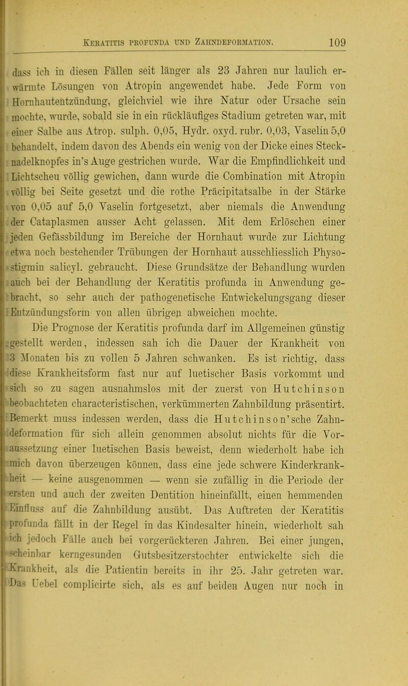 Jass ich in diesen Fällen seit länger als 23 Jahren nur laulich er- wärmte Lösungen von Atropin angewendet habe. Jede Form von Hornhautentzündung, gleichviel wie ihre Natur oder Ursache sein mochte, wimie, sobald sie in ein rückläufiges Stadium getreten war, mit einer Salbe aus Atrop. sulph. 0,05, Hydr. oxyd. rubr. 0,03, Vaselin 5,0 behandelt, indem davon des Abends ein wenig von der Dicke eines Steck- uadelknopfes in's Auge gestrichen wurde. War die Empfindlichkeit und Lichtscheu völlig gewichen, dann wurde die Combination mit Atropin völlig bei Seite gesetzt imd die rothe Präcipitatsalbe in der Stärke von 0,05 auf 5,0 Vaselin fortgesetzt, aber niemals die Anwendung iler Cataplasmen ausser Acht gelassen. Mit dem Erlöschen einer -den Gefassbildimg im Bereiche der Hornhaut wurde zur Lichtung wa noch bestehender Trübungen der Hornhaut ausschliesslich Physo- :igmin salicyl. gebraucht. Diese Grundsätze der Behandlung wm'den uch bei der Behandlung der Keratitis profunda in Anwendung ge- rächt, so sehr auch der pathogenetische Entwickelungsgang dieser Entzündimgsform von allen übrigen abweichen mochte. Die Prognose der Keratitis profunda darf im Allgemeinen günstig -teilt werden, indessen sah ich die Dauer der Krankheit von Monaten bis zu vollen 5 Jahren schwanken. Es ist richtig, dass :ese Krankheitsform fast nm- auf luetischer Basis vorkommt und :h so zu sagen ausnahmslos mit der zuerst von Hutchinson ueobachteten characteristischen, verkümmerten Zahnbildung präsentirt. fBemerkt muss indessen werden, dass die Hutchinson'sehe Zahn- idefonnation für sich allein genommen absolut nichts für die Vor- iaassetzung einer luetischen Basis beweist, denn wiederholt habe ich mnich davon überzeugen können, dass eine jede schwere Kinderkrank- iheit — keine ausgenommen — wenn sie zufällig in die Periode der leisten und auch der zweiten Dentition hineinfällt, einen hemmenden •^influss auf die Zahnbildung ausübt. Das Auftreten der Keratitis •profunda fällt in der Kegel in das Kindesalter hinein, wiederholt sah 'ich jedoch Fälle auch bei vorgerückteren Jahren. Bei einer jungen, 'Scheinbar kerngesunden Gutsbesitzerstochter entwickelte sich die ^Krankheit, als die Patientin bereits in ihr 25. Jahr getreten war. 'Das Cebel complicirte sich, als es auf beiden Augen nur noch in