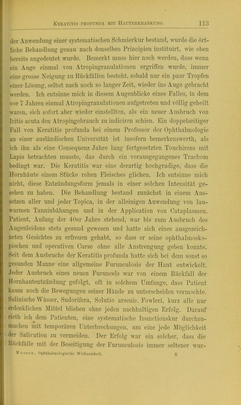iler Anweuclimg einer systematisclien Schmierkiir bestand, wurde die ört- liche Behandlung genau uacli denselben Priucipien iustituirt, wie oben bereits augedeutet wurde. Bemerkt muss hier noch werden, dass wenn ein Auge einmal von Atropingranulationen ergrilfen wurde, immer eine grosse Neigung zu Kiickfällen besteht, sobald nur ein paar Tropfen einer Lösung, selbst nach noch so langer Zeit, wieder ins Auge gebracht werden. Ich entsinne mich in diesem Augenblicke eines Falles, in dem vor 7 Jalu-en einmal Atropingranulationen aufgetreten und völlig geheilt waren, sich sofort aber wieder einstellten, als ein neuer Ausbruch von Iritis acuta den Atropinoebrauch zu indiciren schien. Ein doppelseitiger Fall von Keratitis profimda bei einem Professor der Ophthalmologie au einer ausländischen Universität ist insofern bemerkenswerth, als ich ihn als eine Consequenz Jahre lang fortgesetzten Touchirens mit Lapis betrachten musste, das durch ein vorausgegangenes Trachom bedingt war. Die Keratitis war eine derartig hochgradige, dass die Hornhäute einem Stucke rohen Fleisches glichen. Ich entsinne mich nicht, diese Entzündungsform jemals in einer solchen Intensität ge- sehen zu haben. Die Behandlung bestand zunächst in einem Aus- setzen aller und jeder Topica, in der alleinigen Anwendung von lau- wannen Tanninbähimgen und in der Application von Cataplasmen. Patient, Anfang der 40er Jahre stehend, war bis zum Ausbruch des Augenleidens stets gesund gewesen und hatte sieb eines ausgezeich- neten Gesichtes zu erfi-euen gehabt, so dass er seine ophthalmosko- pischen und operativen Curse ohne alle Anstrengung geben konnte. Seit dem Ausbruche der Keratitis profunda hatte sich bei dem sonst so gesunden Manne eine allgemeine Furunculosis der Haut entwickelt. Jeder Ausbruch eines neuen Furuncels war von einem Eückfall der Hornhautentzündung gefolgt, oft in solchem Umfange, dass Patient kaum noch die Bewegungen seiner Hände zu imterscheiden vermochte. Salinische Wässer, Sudorifera, Solutio arsenic. Fowleri, kurz alle nm- erdenklichen Mittel blieben ohne jeden nachhaltigen Erfolg. Darauf rieth ich^dem Patienten, eine systematische Inunctionskur durchzu- machen mit temporären Unterbi-echungen, um eine jede Möglichkeit der Salivation zu venneiden. Der Erfolg war ein solcher, dass die Rückfälle mit der Beseitigung der Furunculosis immer seltener wur- Mooren, Opbthalmologischu Wirküiiinkeil. 8