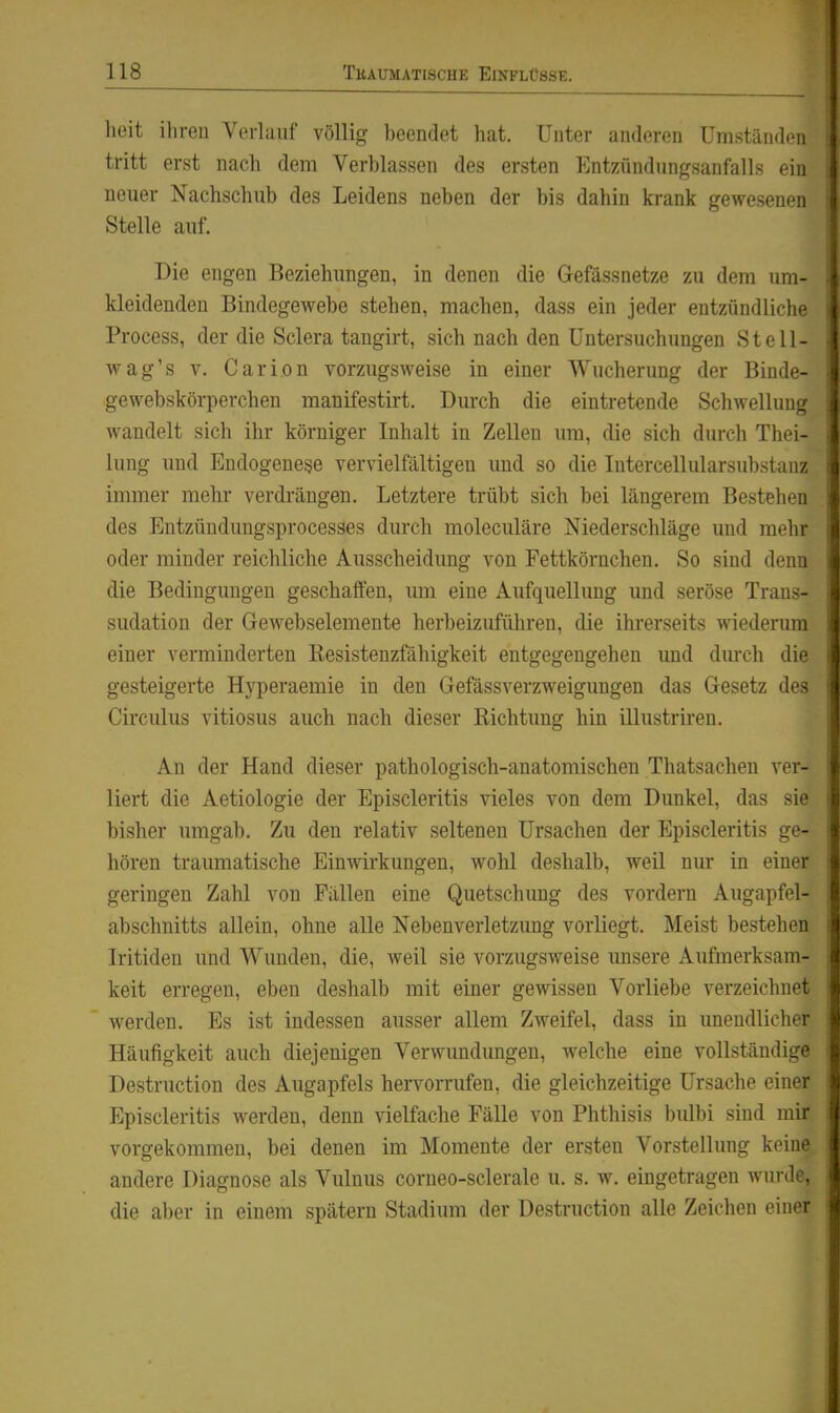 heit ihren Verlauf völlig beendet hat. Unter anderen Umständen tritt erst nach dem Verblassen des ersten Entzündimgsanfalls ein neuer Nachschub des Leidens neben der bis dahin krank gewesenen Stelle auf. Die engen Beziehungen, in denen die Gefässnetze zu dem um- kleidenden Bindegewebe stehen, machen, dass ein jeder entzündliche Process, der die Sclera tangirt, sich nach den Untersuchungen Stell- wag's V. Carion vorzugsweise in einer Wucherung der Binde- gewebskörperchen manifestirt. Durch die eintretende Schwellung wandelt sich ihr körniger Inhalt in Zellen um, die sich durch Thei- hmg und Endogenere vervielfältigen und so die Intercellularsubstanz immer mehr verdi-ängen. Letztere trübt sich bei längerem Bestehen des Entzündungsprocesses durch moleculäre Niederschläge und mehr oder minder reichliche Ausscheidung von Fettkörnchen. So sind denn die Bedingungen geschaffen, um eine Aufquellung und seröse Trans- sudation der Gewebselemente herbeizuführen, die ihrerseits wiederum einer verminderten Resistenzfähigkeit entgegengehen und dm-ch die gesteigerte Hyperaemie in den Gefässverzweigungen das Gesetz des Circulus vitiosus auch nach dieser Richtung hin illustriren. An der Hand dieser pathologisch-anatomischen Thatsachen ver- liert die Aetiologie der Episcleritis vieles von dem Dunkel, das sie bisher umgab. Zu den relativ seltenen Ursachen der Episcleritis ge- hören traumatische Einwirkungen, wohl deshalb, weil nur in einer geringen Zahl von Fällen eine Quetschung des vordem Augapfel- abschnitts allein, ohne alle Nebenverletzung vorliegt. Meist bestehen Iritideu und Wunden, die, weil sie vorzugsweise imsere Aufmerksam- keit erregen, eben deshalb mit einer gewissen Vorliebe verzeichnet werden. Es ist indessen ausser allem Zweifel, dass in unendlicher Häufigkeit auch diejenigen Verwundungen, welche eine vollständige Destruction des Augapfels hervorrufen, die gleichzeitige Ursache einer Episcleritis werden, denn vielfache Fälle von Phthisis bulbi sind mir vorgekommen, bei denen im Momente der ersten Vorstellung keine andere Diagnose als Vulnus corneo-sclerale u. s. w. eingetragen wurde, die aber in einem spätem Stadium der Destruction alle Zeichen einer