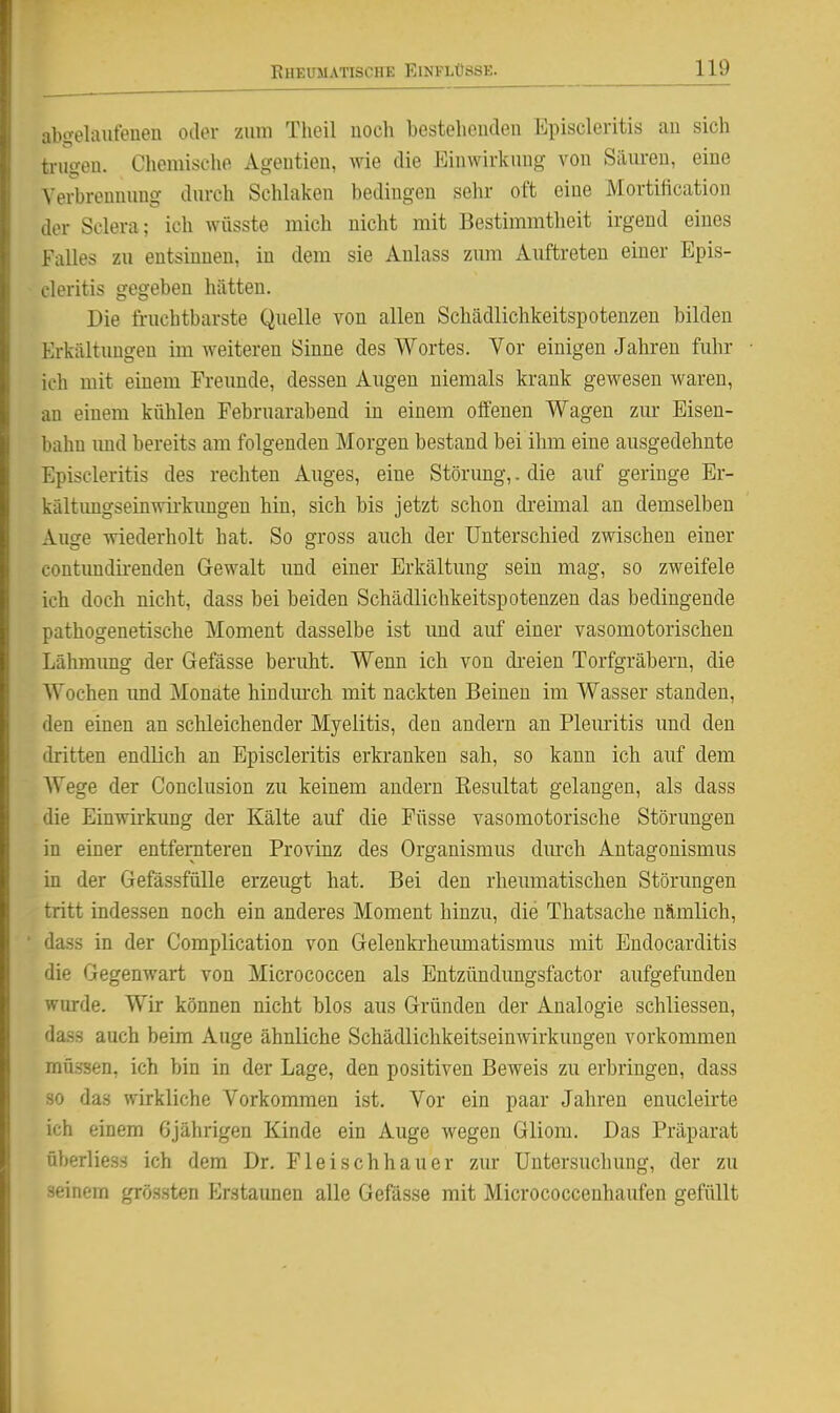 abo-elaufenen oder zimi Tlieil uoch bestelieuden Episcleritis au sich trugen. Chemische Ageutieu, me die Eiuwirkuug von Säureu, eine Verbrennung durch Schlaken bedingen sehr oft eine Mortification der Sclera; ich wüsste mich nicht mit Bestimmtheit irgend eines Falles zu entsinnen, in dem sie Anlass zum Auftreten einer Epis- cleritis gegeben hätten. Die fruchtbarste Quelle von allen Schädlichkeitspotenzen bilden Erkältungen im weiteren Sinne des Wortes. Vor einigen Jahren fuhr ich mit einem Freunde, dessen Augen niemals krank gewesen waren, an einem kühlen Februarabend in einem oifenen Wagen zur Eisen- bahn und bereits am folgenden Morgen bestand bei ihm eine ausgedehnte Episcleritis des rechten Auges, eine Störung,. die auf geringe Er- kältimgseinwirkimgen hin, sich bis jetzt schon di-eimal an demselben Auge wiederholt hat. So gross auch der Unterschied zwischen einer contimdii-enden Gewalt und einer Erkältung sein mag, so zweifele ich doch nicht, dass bei beiden Schädlichkeitspotenzen das bedingende pathogenetische Moment dasselbe ist und auf einer vasomotorischen Lälrmimg der Gefässe beruht. Wenn ich von di-eien Torfgräbern, die Wochen imd Monate hindm-ch mit nackten Beinen im Wasser standen, den einen an schleichender Myelitis, den andern an Pleuritis und den dritten endlich an Episcleritis erkranken sah, so kann ich auf dem Wege der Conclusion zu keinem andern Eesultat gelangen, als dass die Einwirkung der Kälte auf die Füsse vasomotorische Störungen in einer entfernteren Provinz des Organismus dm'ch Antagonismus in der Gefässfülle erzeugt hat. Bei den rheumatischen Störungen tritt indessen noch ein anderes Moment hinzu, die Thatsache n8,mlich, dass in der Complication von Geleukrheimaatismus mit Endocarditis die Gegenwart von Micrococcen als Entzündungsfactor aufgefunden wurde. Wir können nicht blos aus Gründen der Analogie schliessen, dass auch beim Auge ähnliche Schädlichkeitseinwirkungeu vorkommen müssen, ich bin in der Lage, den positiven Beweis zu erbringen, dass so das wirkliche Vorkommen ist. Vor ein paar Jahren enucleirte ich einem 6jährigen Kinde ein Auge wegen Gliom. Das Präparat überliess ich dem Dr. Fleischhauer zur Untersuchung, der zu seinem grössten Erstaunen alle Gefässe mit Micrococcenhaufen gefüllt