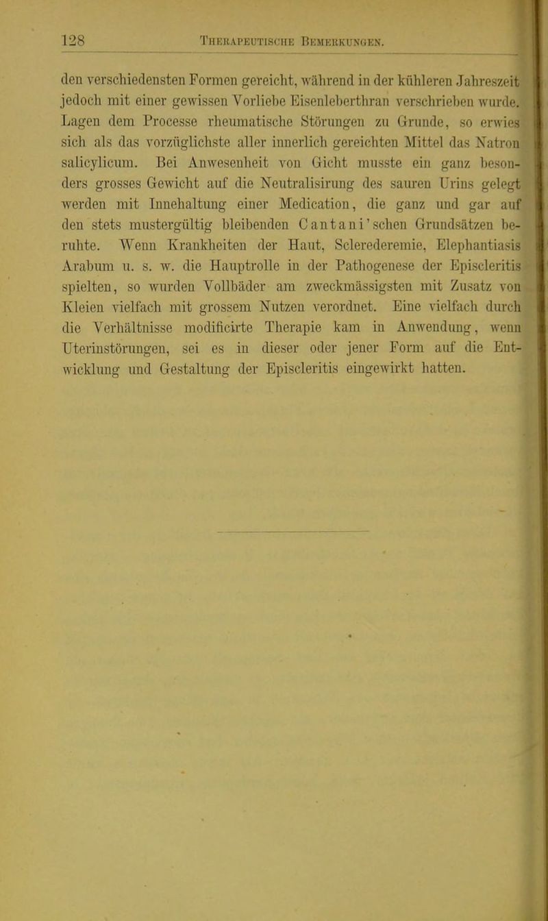 den verschiedeasten Formen gereicht, Avährend in der kühleren Jahreszeit jedoch mit einer gewissen Vorliehe Eisenleherthran verschriehen wunk-. Lagen dem Processe rhemnatische Störungen zu Grunde, so erwies sich als das vorzüglichste aller innerlich gereichten Mittel das Nati-on salicylicmn. Bei Anwesenheit von Gicht musste ein ganz heson- ders grosses Gewicht auf die Neutralisirung des sauren Urins geloLrt werden mit Innehaltung einer Medication, die ganz und gar auf den stets mustergültig bleibenden Cantani'sehen Grundsätzen be- ruhte. Wenn Krankheiten der Haut, Sclerederemie, Elephantiasis Arabum u. s, w. die Hauptrolle in der Pathogenese der Episcleritis spielten, so wurden Vollbäder am zweckmässigsten mit Zusatz von Kleien vielfach mit grossem Nutzen verordnet. Eine vielfach durch die Verhältnisse modificirte Therapie kam in Anwendung, wenn üteriustörungen, sei es in dieser oder jener Fonn auf die Ent- wicklung und Gestaltung der Episcleritis eingCAvirkt hatten.
