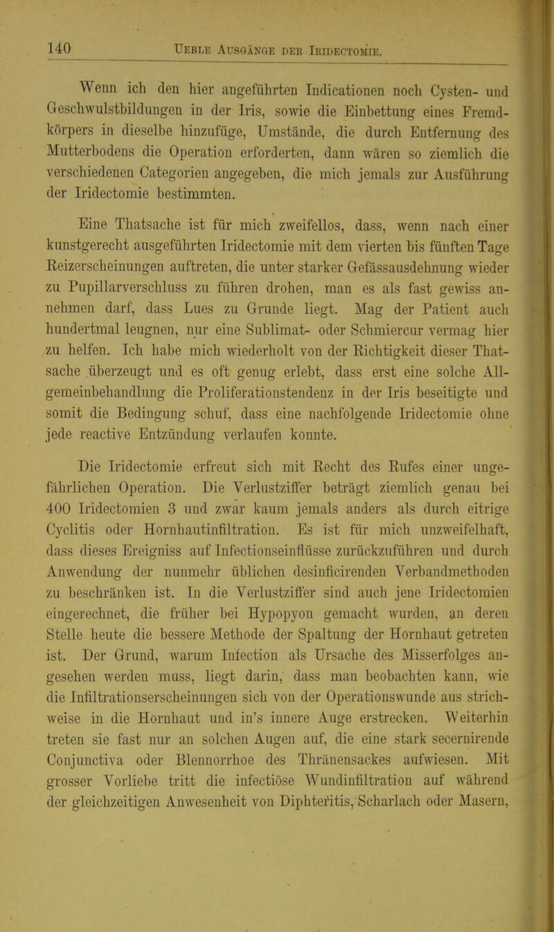 Wenn icli den hier angeführten Indicationen noch Cysten- und Geschwulstbildungen in der Iris, sowie die Einbettung eines Fremd- körpers in dieselbe hinzufüge, Umstände, die durcli Entfernung des Mutterbodens die Operation erforderten, dann wären so ziemlich die verschiedenen Categorien angegeben, die mich jemals zur Ausführung der Iridectomie bestimmten. Eine Thatsache ist für mich zweifellos, dass, wenn nach einer kunstgerecht ausgeführten Iridectomie mit dem vierten bis fünften Tage Reizerscheinungen auftreten, die unter starker Gefässausdehnung wieder zu Pupillarverschluss zu führen drohen, man es als fast gewiss an- nehmen darf, dass Lues zu Grunde liegt. Mag der Patient auch hundertmal leugnen, nui- eine Sublimat- oder Schmiercur vermag hier zu helfen. Ich habe mich wiederholt von der Richtigkeit dieser That- sache überzeugt und es oft genug erlebt, dass erst eine solche All- gemeinbehandlung die Proliferatioustendenz in der Iris beseitigte und somit die Bedingung schuf, dass eine nachfolgende Iridectomie ohne jede reactive Entzündung verlaufen konnte. Die Iridectomie erfreut sich mit Recht des Rufes einer unge- fährlichen Operation. Die Verlustziffer beträgt ziemlich genau bei 400 Iridectoraien 3 und zwar kaum jemals anders als durch eitrige Cyclitis oder Hornhautinfiltration. Es ist für mich unzweifelhaft, dass dieses Ereigniss auf Infectionseinflüsse zurückzuführen und durch Anwendung der nunmehr üblichen desinficirenden Verbandmethoden zu beschränken ist. In die Verlustziffer sind auch jene Iridectomien eingerechnet, die früher bei Hypopyon gemacht wurden, an deren Stelle heute die bessere Methode der Spaltung der Hornhaut getreten ist. Der Grund, warum Infection als Ursache des Misserfolges au- gesehen werden muss, liegt darin, dass man beobachten kann, wie die Infiltrationserscheinungen sich von der Operationswunde aus strich- weise in die Hornhaut und in's innere Auge erstrecken. Weiterhin treten sie fast niu* an solchen Augen auf, die eine stark secernirende Conjunctiva oder Blennorrhoe des Thränensackes aufwiesen. Mit grosser Vorliebe tritt die infectiöse Wundinfiltration auf während der gleichzeitigen Anwesenheit von Diphteritis, Scharlach oder Masern,