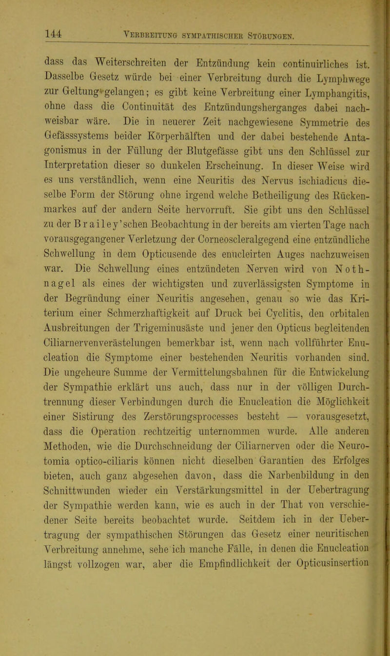 dass das Weiterschreiten der Entzündung kein continuirliches ist. Dasselbe Gesetz würde bei einer Verbreitung durch die Lymphwege zur Geltung^gelangen; es gibt keine Verbreitung einer Lymphangitis, ohne dass die Continuität des Entzündungsherganges dabei nach- weisbar wäre. Die in neuerer Zeit nachgewiesene Symmetrie des Gefässsystems beider Körperhälften und der dabei bestehende Anta- gonismus in der Füllung der Blutgefässe gibt uns den Schlüssel zur Interpretation dieser so dunkelen Erscheinung. In dieser Weise wird es uns verständlich, wenn eine Neuritis des Nervus ischiadicus die- selbe Form der Störung ohne irgend welche Betheiligung des Rücken- markes auf der andern Seite hervorruft, Sie gibt uns den Schlüssel zu der B r a i 1 e y' sehen Beobachtung in der bereits am vierten Tage nach vorausgegangener Verletzung der Corneoscleralgegend eine entzündliche Schwellung in dem Opticusende des enucleirten Auges nachzuweisen war. Die Schwellung eines entzündeten Nerven wird von Noth- nagel als eines der wichtigsten und zuverlässigsten Symptome in der Begründung einer Neuritis angesehen, genau so wie das Kri- teriimi einer Schmerzhaftigkeit auf Druck bei Cyclitis, den orbitalen Ausbreitungen der Trigeminusäste und jener den Opticus begleitenden Ciliarnervenverästelungen bemerkbar ist, wenn nach vollführter Enu- cleation die Symptome einer bestehenden Neuritis vorhanden sind. Die ungeheure Summe der Vermittelungsbahnen für die Entwickelung der Sympathie erklärt uns auch, dass nur in der völligen Durch- trennung dieser Verbindungen durch die Enucleation die Möglichkeit einer Sistirung des Zerstörungsprocesses besteht — vorausgesetzt, dass die Operation rechtzeitig unternommen wurde. Alle anderen Methoden, wie die Durchschneidung der Ciliarnerven oder die Neuro- tomia optico-ciliaris können nicht dieselben Garantien des Erfolges bieten, auch ganz abgesehen davon, dass die Narbenbildung in den Schnittwunden wieder ein Verstärkungsmittel in der Uebertragung der Sympathie werden kann, wie es auch in der That von verschie- dener Seite bereits beobachtet wurde. Seitdem ich in der Ueber- tragung der sympathischen Störungen das Gesetz einer neuritischen Verbreitung annehme, sehe ich manche Fälle, in denen die Enucleation längst vollzogen war, aber die Empfindlichkeit der Opticusinsertion