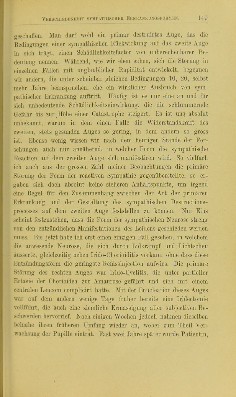 110 0-eseliaften. Man darf wohl ein primär destriiirtes Auge, das die Bedingungeu einer sympatliisclien Rückwirkung auf das zweite Auge in sich trägt, einen Schädlichkeitsfactor von luiherechenbarer Be- deutung nennen. AVährend, wie wir eben sahen, sich die Stönmg in einzelnen Fällen mit unglaublicher ßapidität entwickelt, begegnen wir andern, die unter scheinbar gleichen Bedingungen 10, 20, selbst mehr Jahre beanspruchen, ehe ein wirklicher Ausbruch von sym- pathischer Erki-ankung auftritt. Häufig ist es nur eine an und für sich unbedeutende Schädlichkeitseiuwirkuug, die die schhmimernde Gefahr bis zur Höhe einer Catastrophe steigert. Es ist uns, absolut unbekannt, warum in dem einen Ealle die Widerstandskraft des zweiten, stets gesunden Auges so gering, in dem andern so gross ist. Ebenso wenig wissen wir nach dem heutigen Stande der For- schungen auch nur annähernd, in welcher Form die sympathische Eeaction auf dem zweiten Auge sich manifestiren wird. So vielfach ich auch aus der grossen Zahl meiner Beobachtungen die primäre Störung der Form der reactiven Sympathie gegenüberstellte, so er- gaben sich doch absolut keine sicheren Anhaltspunkte, um irgend eine Eegel für den Zusammenhang zwischen der Art der primären Erki-ankung und der Gestaltung des sympathischen Destructions- processes auf dem zweiten Auge feststellen zu können. Nur Eins scheint festzustehen, dass die Form der sympathischen Neurose streng von den entzündliehen Manifestationen des Leidens geschieden werden muss. Bis jetzt habe ich erst einen einzigen Fall gesehen, in welchem die anwesende Nem'ose, die sich durch Lidkrampf und Lichtscheu äusserte, gleichzeitig neben Irido-Chorioiditis vorkam, ohne dass diese Entzündungsform die geringste Gefässinjection aufwies. Die primäre Störung des rechten Auges war Wdo-Cyclitis, die unter partieller Ectasie der Chorioidea zur Amaurose geführt und sich mit einem centralen Leucom complicirt hatte. Mit der Enucleation dieses Auges war auf dem andern wenige Tage früher bereits eine L-idectomie vollführt, die auch eine ziemliche Ermässigung aller subjectiven Be- schwerden hervorrief. Nach einigen Wochen jedoch nahmen dieselben beinahe ihren früheren Umfang wieder an, wobei zum Theil Ver- wachsung der Pupille eintrat. Fast zwei Jahre später wurde Patientin,