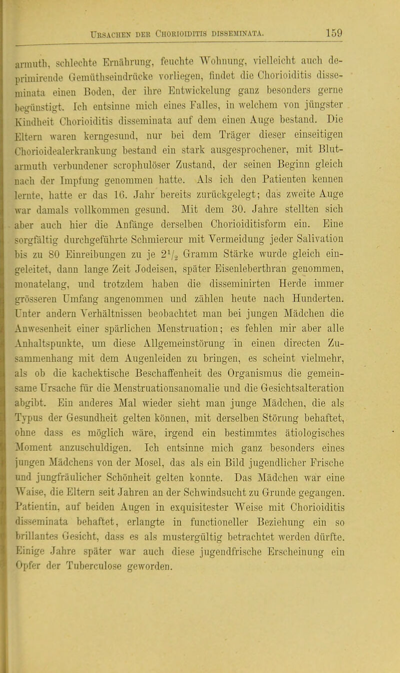 arinutli, schlechte Eruahrung, feuchte Wohming, vielleicht auch de- priuiireiule Gemüthseiudrflcke vorliegen, iiiidet die Chorioiditis disse- minata einen Boden, der ihre Entwickelung ganz besonders gerne begünstigt. Ich entsinne mich eines Falles, in welchem von jüngster Kindheit Chorioiditis disseminata auf dem einen Auge bestand. Die Eltern waren kerngesund, nur bei dem Träger dieser einseitigen Chorioidealerki-ankung bestand ein stark ausgesprochener, mit Blut- armuth verbundener scrophulöser Zustand, der seinen Beginn gleich nach der Impfung genommen hatte. Als ich den Patienten kennen lernte, hatte er das 16. Jahr bereits zurückgelegt; das zweite Auge war damals vollkommen gesund. Mit dem 30. Jahre stellten sich aber auch hier die Anfänge derselben Chorioiditisform ein. Eine sorgfaltig durchgeführte Schmiercur mit Vermeidung jeder Salivation bis zu 80 Einreibungen zu je 2^2 Gramm Stärke wurde gleich ein- geleitet, dann lange Zeit Jodeisen, später Eisenleberthran genommen, monatelang, und trotzdem haben die disseminirten Herde immer grösseren Umfang angenommen und zählen heute nach Hunderten. Unter andern Verhältnissen beobachtet man bei jungen Mädchen die Anwesenheit einer spärlichen Menstruation; es fehlen mir aber alle Anhaltspimkte, lun diese Allgemeinstörung in einen directen Zu- sammenhang mit dem Augenleiden zu bringen, es scheint vielmehr, als ob die kachektische Beschaffenheit des Organismus die gemein- same Ursache für die Menstruationsanomalie und die Gesichtsalteration abgibt. Ein anderes Mal wieder sieht man junge Mädchen, die als Typus der Gesundheit gelten können, mit derselben Störung behaftet, ohne dass es möglich wäre, irgend ein bestimmtes ätiologisches Moment anzuschuldigen. Ich entsinne mich ganz besonders eines jungen Mädchen.s von der Mosel, das als ein Bild jugendlicher Frische und jungfräulicher Schönheit gelten konnte. Das Mädchen war eine Waise, die Eltern seit Jahren an der Schwindsucht zu Grunde gegangen. Patientin, auf beiden Augen in exquisitester Weise mit Chorioiditis disseminata behaftet, erlangte in functioneller Beziehung ein so brillantes Gesicht, dass es als mustergültig betrachtet werden dürfte. Einige Jahre später war auch diese jugendfrische Erscheinung ein Opfer der Tuberculose geworden.