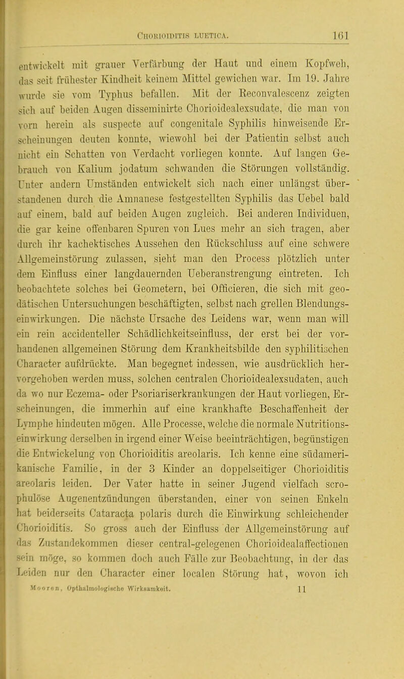 ontwiekelt mit grauer Vertarbimg der Haut und einem Kopfwcli, das seit frühester Kindheit keinem Mittel gewichen war. Im 19. Jahre wurde sie vom Typhus befallen. Mit der Reconvalescenz zeigten sieh auf beiden Augen disseminirte Chorioidealexsudate, die man von vorn herein als suspecte auf congenitale Syphilis hinweisende Er- scheinungen deuten konnte, wiewohl bei der Patientin selbst auch nicht ein Schatten von Verdacht vorliegen konnte. Auf langen Ge- brauch von Kalium jodatum schwanden die Störungen vollständig. Unter andern Umständen entwickelt sich nach einer unlängst über- standeuen durch die Amnanese festgestellten Syphilis das Uebel bald auf einem, bald auf beiden Augen zugleich. Bei anderen Individuen, die gar keine offenbaren Spuren von Lues mehr an sich tragen, aber durch ihr kachektisches Aussehen den Eückschluss auf eine schwere Allgemeinstörung zulassen, sieht man den Process plötzlich unter dem Einfluss einer langdauernden Ueberanstrengung eintreten. Ich beobachtete solches bei Geometern, bei Offieieren, die sich mit geo- dätischen Untersuchungen beschäftigten, selbst nach grellen Blendungs- einwirkimgen. Die nächste Ursache des Leidens war, wenn man will ein rein accidenteller Schädlichkeitseinfluss, der erst bei der vor- handenen allgemeinen Störung dem Krankheitsbilde den syphilitischen '^'haracter aufdrückte. Man begegnet indessen, wie ausdi-ücklich her- vorgehoben werden muss, solchen centralen Chorioidealexsudaten, auch da wo nur Eczema- oder Psoriariserkrankungen der Haut vorliegen, Er- scheinungen, die immerhin auf eine krankhafte Beschaffenheit der Lymphe hindeuten mögen. Alle Processe, welche die normale Nutritions- einwirkung derselben in irgend einer Weise beeinträchtigen, begünstigen die Entwickelung von Chorioiditis areolaris. Ich kenne eine südameri- kanische Familie, in der 3 Kinder an doppelseitiger Chorioiditis areolaris leiden. Der Vater hatte in seiner Jugend vielfach scro- phulöse Augenentzündungen überstanden, einer von seinen Enkeln hat beiderseits Cataracta polaris durch die Einwirkung schleichender L'horioiditis. So gross auch der Einfluss der Allgemeinstörung auf das Zustandekommen dieser central-gelegenen Chorioidealaffectionen sein möge, so kommen doch auch Fälle zur Beobachtung, in der das l.eiden nur den Character einer localen Störung hat, wovon ich Mooren, Opthalmologische Wirksamkoit. 11