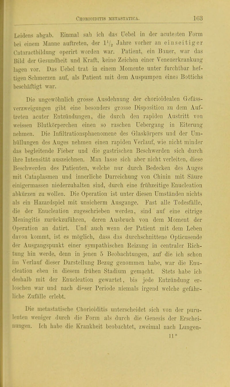 Chorioiditis metastatica. 103 Leidens abgab. Einmal sah ich das Uebol in der acute iten Form bei einem Manne auftreten, der IV2 J'^li^'ß vorher an einseitiger Cataractbildung operirt worden war. Patient, ein Bauer, war das Bild der Gesundheit und Kraft, keine Zeiclien einer Venenerkrankung lagen vor. Das Uebel trat in einem Momente unter furchtbar hef- tigen Schmerzen auf, als Patient mit dem Auspumpen eines Bottichs beschäftigt war. Die ungewöhnlich grosse Ausdehnung der chorioidealen Gefäss- verzweigungen gibt eine besonders grosse Disposition zu dem Auf- treten acuter Entzündungen, die durch den rapiden Austritt von weissen Blutkörperchen einen so raschen Uebergang in Eiterung nehmen. Die Infiltrationsphaenomene des Glaskörpers und der Um- hüllungen des Auges nehmen einen rapiden Verlauf, wie nicht minder das begleitende Fieber und die gastrischen Beschwerden sich durch ihre Intensität auszeichnen. Man lasse sich aber nicht verleiten, diese Beschwerden des Patienten, welche nur durch Bedecken des Auges mit Cataplasmen und innerliche Darreichung von Chinin mit Säure einigermassen niederzuhalten sind, durch eine frühzeitige Enucleation abkürzen zu wollen. Die Operation ist unter diesen Umständen nichts als ein Hazardspiel mit unsicherm Ausgange. Fast alle Todesfälle, die der Enucleation zugeschrieben werden., sind auf eine eitrige Meningitis zm-ückzuführen, deren Ausbruch von dem Moment der Operation an datirt. Und auch wenn der Patient mit dem Leben davon kommt, ist es möglich, dass das durchschnittene Opticusende der Ausgangspunkt einer sympathischen Reizung in centraler Rich- tung hin werde, denn in jenen 5 Beobachtungen, auf die ich schon im Verlauf dieser Darstellung Bezug genommen habe, war die Enu- cleation eben in diesem fi-ühen Stadium gemacht. Stets habe ich d&ähalb mit der Enucleation gewartet, bis jede Entzündung er- loschen war und nach dieser Periode niemals irgend welche gefähr- liche Zufölle erlebt. Die metastatische Chorioiditis unterscheidet sich von der puru- lenten weniger durch die Form als durch die Genesis der Erscliei- nungen. Ich habe die Krankheit beobachtet, zweimal nach Lungeii- n *