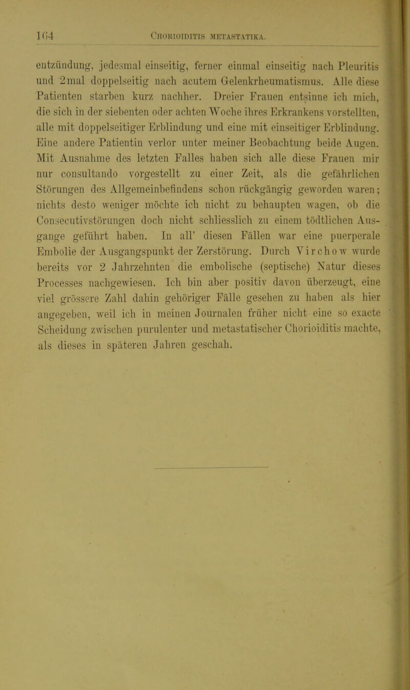 1G4 eutzüiidung, jodesiual einseitig, ferner einmal einseiti},' nach Pleuritis und 2mal doppelseitig nach acutem Gelenkrheumatismus. Alle diese Patienten starben kurz nachher. Dreier Frauen entsinne ich mich, die sich in der siebenten oder achten Woche ihres Erkrankens vorstellten, alle mit doppelseitiger Erl)lindung und eine mit einseitiger Erblindung. Eine andere Patientin verlor unter meiner Beobachtung beide Augen, Mit AiLsnahme des letzten Falles haben sich alle diese Frauen mir nur cousultando vorgestellt zu einer Zeit, als die gefährlichen Störungen des Allgemeinbefindens schon rückgängig geworden waren: nichts desto weniger möchte ich nicht zu behaupten wagen, ob die Consecutivstörungen doch nicht schliesslich zu einem tödtlichen Aus- gange geführt haben. In all' diesen Fällen war eine puerperale Embolie der Ausgangspunkt der Zerstörung. Durch Virchow wurde bereits vor 2 Jahrzehnten die embolische (septische) Natur dieses Processes nachgewiesen. Ich bin aber positiv davon überzeugt, eine viel grössere Zahl dahin gehöriger Fälle gesehen zu haben als hier angegeben, weil ich in meinen Journalen früher nicht eine so exacte Scheidung zwischen purulenter und metastatischer Chorioiditis machte, als dieses in späteren Jahren geschah.