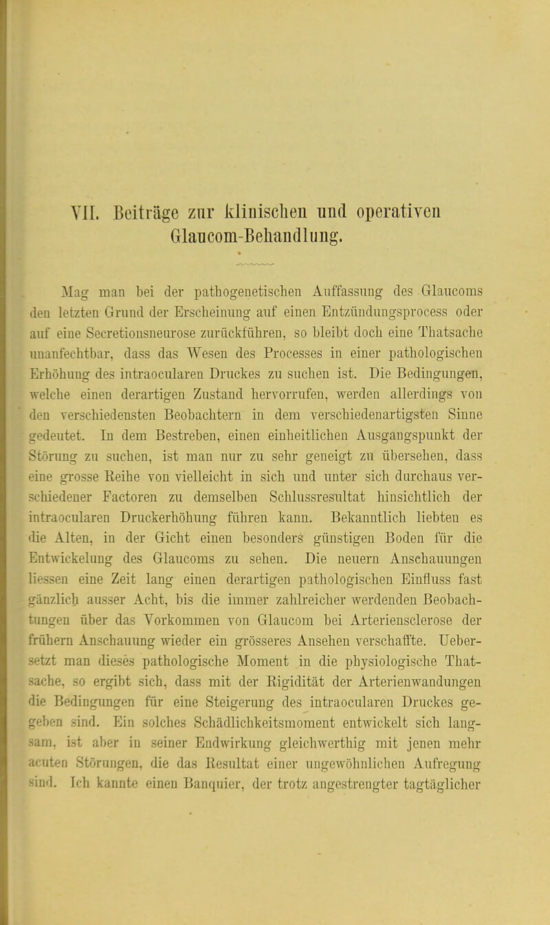 VII. Beiträge zur kliuisclien und operativen Glaucom-Beliandlung. Mag man bei der pathogenetischen Auffassung des Glaucoms den letzten Grund der Erscheinung auf einen Entzündungsprocess oder auf eine Secretionsneiu'ose zurückführen, so bleibt doch eine Thatsache unanfechtbar, dass das Wesen des Processes in einer pathologischen Erhöhung des intraocularen Druckes zu suchen ist. Die Bedingungen, welche einen derartigen Zustand hervorrufen, werden allerdings von den verschiedensten Beobachtern in dem verschiedenartigsten Sinne gedeutet. In dem Bestreben, einen einheitlichen Ausgangspunkt der Störung zu suchen, ist man nur zu sehr geneigt zu übersehen, dass eine grosse Reihe von vielleicht in sich und unter sich durchaus ver- schiedener Factoren zu demselben Schlussresultat hinsichtlich der intraocularen Druckerhöhung führen kann. Bekanntlich liebten es «lie Alten, in der Gicht einen besonderä günstigen Boden für die Entwickelung des Glaucoms zu sehen. Die neuern Anschauungen Hessen eine Zeit lang einen derartigen pathologischen Einfluss fast gänzlich ausser Acht, bis die immer zahlreicher werdenden Beobach- tungen über das Vorkommen von Glaucom bei Arterieusclerose der frühem Anschauung wieder ein gi-össeres Ansehen verschaffte. TJeber- setzt man dieses pathologische Moment in die physiologische That- sache, so ergibt sich, dass mit der Rigidität der Arterienwandungen die Bedingungen für eine Steigerung des intraocularen Druckes ge- geben sind. Ein solches Schädlichkeitsmomeut entwickelt sich lang- sam, ist aber in seiner Endwirkung gleichwerthig mit jenen mehr acuten Störungen, die das Resultat einer ungewöhnlichen Aufregung sind. Ich kannte einen Banquicr, der trotz angestrengter tagtäglicher