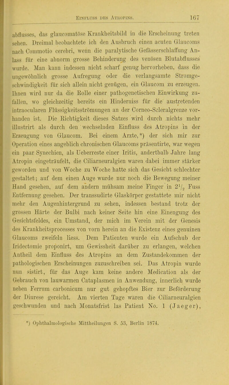 abflusses, das glaucomatfise Krankbeitsbikl in die p]rscbeinung treten sehen. Dreimal beobachtete ich den Ausbruch einen acuten Glaiicoms nach Counnotio cerebri, wenn die paralytische GetVissersclilaffiing An- lass für eine abnorm grosse Behinderung des venösen Blutabflusses wurde. Man kann indessen nicht scharf genug hervorheben, dass die ungewöhnlich grosse Aufregung oder die verlangsamte Stromge- seliwindigkeit für sich allein nicht genügen, ein Glaucom zu erzeugen. Ihnen wird niu- da die ßolle einer pathogenetischen Einwirkung zu- fallen, wo gleichzeitig bereits ein Hinderniss für die' austretenden intraocularen Flüssigkeitsströmungen an der Corneo-Scleralgrenze vor- handen ist. Die Kichtigkeit dieses Satzes wird dm'ch nichts mehr ilhistrirt als durch den' wechselnden Einfluss des Atropins in der Erzeugung von Glaucom. Bei einem Arzte,*) der sich mir zur Operation eines angeblich chronischen Glaucoms präsentirte, war wegen ein paar Synechien, als Ueberreste einer Iritis, anderthalb Jahre lang Atropin eingeträufelt, die Ciliarneuralgien waren dabei immer stärker geworden imd von Woche zu Woche hatte sich das Gesicht schlechter gestaltet; auf dem einen Auge wurde nur noch die Bewegung meiner Hand gesehen, auf dem andern mühsam meine Finger in 2^2 Euss Entfernung gesehen. Der transsudirte Glaskörper gestattete mir nicht mehi* den Augenhintergrund zu sehen, indessen bestand trotz der grossen Härte der Bulbi nach keiner Seite hin eine Einengung des Gesichtsfeldes, ein Umstand, der mich im Verein mit der Genesis des Krankheitsprocesses von vorn herein an die Existenz eines genuinen Glaucoms zweifeln Hess. Dem Patienten wurde ein Aufschub der Iridectomie proponirt, um Gewissheit darüber zu erlangen, welchen Antheil dem Einfluss des Atropins an dem Zustandekommen der pathologischen Erscheinungen zuzuschreiben sei. Das Atropin wurde nun sLstirt, für das Auge kam keine andere Medication als der Gebrauch von lauwarmen Cataplasmen in Anwendung, innerlich wurde neben Ferrum carbonicum nur gut gehopftes Bier zur Beförderung der Diurese gereicht. Am vierten Tage waren die Ciliarneuralgien geschwunden und nach Monatsfrist las Patient No. 1 (Jaeger), *) Ophthalmologische Mittheilungen S. 53, Berlin 1874.
