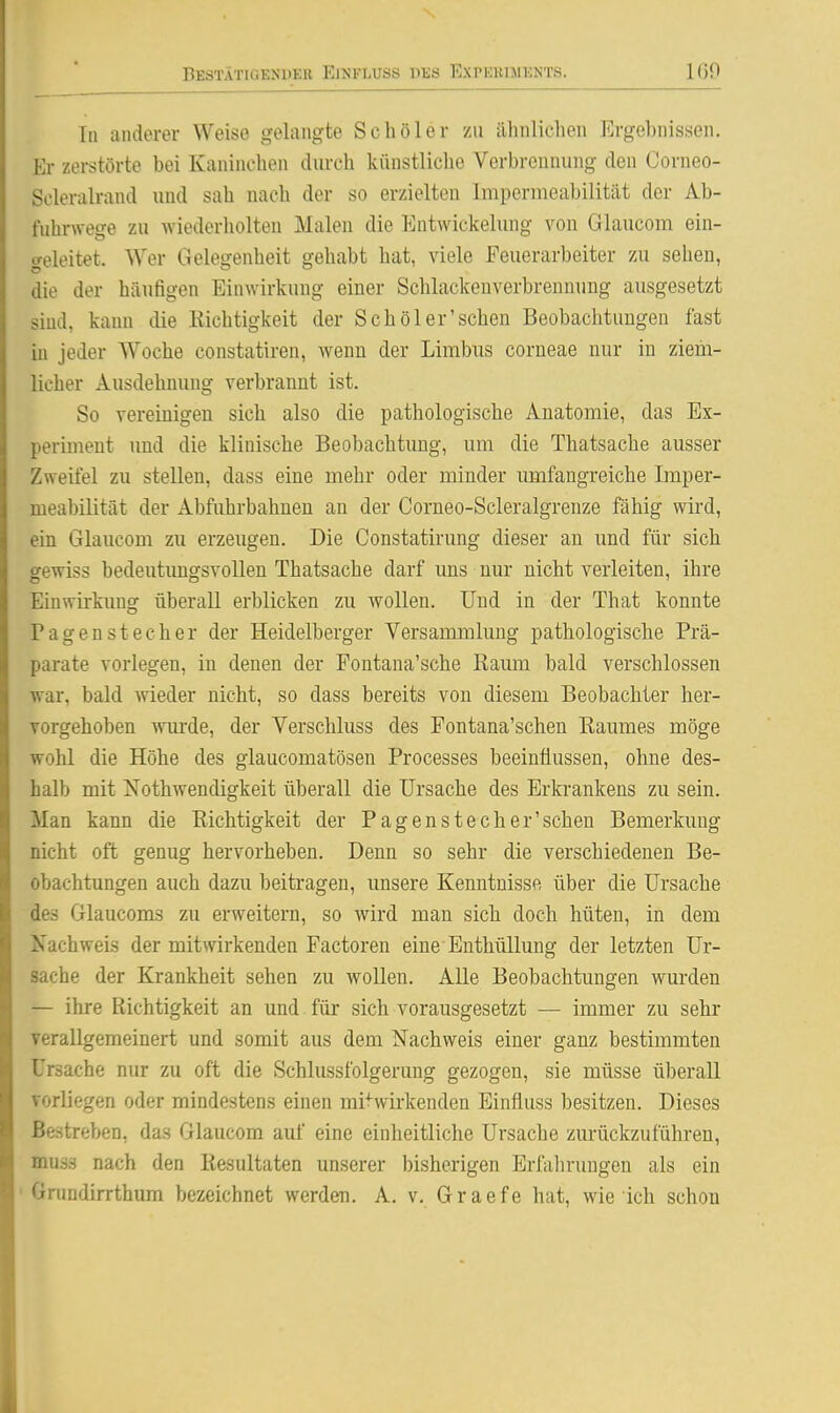In anderer Weise gelangte Schöler zu ähnlichen Ergehnissen. Er zerstörte bei Kaninchen durch künstliche Verbrennung den Corneo- Scleralrand und sah nach der so erzielten Impermeabilität der Ab- fuhrwege zu wiederholten Malen die Entwiekelung von Glaucom ein- geleitet. Wer Gelegenheit gehabt hat, viele Feuerarbeiter zu sehen, die der häufigen Einwirkung einer Schlackenverbrennung ausgesetzt sind, kann die Kichtigkeit der Sch öl er'sehen Beobachtungen fast iu jeder Woche constatiren, wenn der Lirabus corneae nur iu ziem- licher Ausdehnung verbrannt ist. So vereinigen sich also die pathologische Anatomie, das Ex- periment und die klinische Beobachtung, um die Thatsache ausser Zweifel zu stellen, dass eine mehr oder minder umfangreiche Imper- meabilität der Abfuhrbahnen an der Corneo-Scleralgrenze fähig wird, ein Glaucom zu erzeugen. Die Constatirung dieser an und für sich gewiss bedeutimgsvolleu Thatsache darf ims nur nicht verleiten, ihre Einwirkimg überall erblicken zu wollen. Und in der That konnte Pagen stech er der Heidelberger Versammlung pathologische Prä- parate vorlegen, in denen der Fontana'sche Raum bald verschlossen war, bald wieder nicht, so dass bereits von diesem Beobachter her- vorgehoben wurde, der Verschluss des Fontana'schen Raumes möge wohl die Höhe des glaucomatösen Processes beeinflussen, ohne des- halb mit Nothwendigkeit überall die Ursache des Erkrankens zu sein. Man kann die Richtigkeit der Pagenstecher'schen Bemerkung nicht oft genug hervorheben. Denn so sehr die verschiedenen Be- obachtungen auch dazu beitragen, unsere Kenntnisse über die Ursache des Glaucoms zu erweitern, so wird man sich doch hüten, in dem ifachweis der mitwirkenden Factoren eine Enthüllung der letzten Ur- sache der Krankheit sehen zu wollen. Alle Beobachtungen wurden — ihre Richtigkeit an und für sich vorausgesetzt — immer zu sehr yerallgemeinert und somit aus dem Nachweis einer ganz bestimmten Ursache nur zu oft die Schlussfolgerung gezogen, sie müsse überall vorliegen oder mindestens einen mi-f-wirkenden Einfluss besitzen. Dieses Bestreben, das Glaucom auf eine einheitliche Ursache zurückzuführen, muäs nach den Resultaten unserer bisherigen Erfalirungen als ein ' Grundirrthum bezeichnet werden. A. v. Graefe hat, wie ich schon
