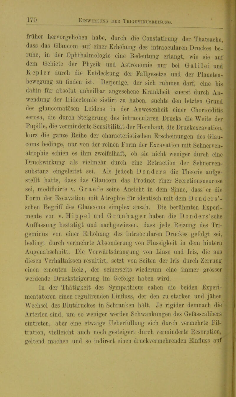 früher hervorgehoben habe, durch die Constatirung der Thatsache, dass das Glaucom auf einer Erhöhung des intraocularen Druckes be- rulio, in der Ophthalmologie eine Bedeutung erlangt, wie sie auf dem Gebiete der Physik und Astronomie nur bei Galilei und Kepler durch die Entdeckung der Fallgesetze und der Planeten- bewegung zu finden ist. Derjenige, der sich rühmen darf, eine bis dahin für absolut unheilbar angesehene Krankheit zuerst durch An- wendung der Iridectomie sistirt zu haben, suchte den letzten Grund des glaucomatösen Leidens in der Anwesenheit einer Chorioiditis serosa, die durch Steigerung des intraocularen Drucks die Weite der Pupille, die verminderte Sensibilität der Hornhaut, die Druckexcavation, kurz die ganze Reihe der characteristischen Erscheinungen des Glau- coras bedinge, nur von der reinen Form der Excavation mit Sehnerven- atrophie schien es ihm zweifelhaft, ob sie nicht weniger durch eine Druckwirkung als vielmehr durch eine Retraction der Sehnerven- substanz eingeleitet sei. Als jedoch Don der s die Theorie aufge- stellt hatte, dass das Glaucom das Product einer Secretionsneurose sei, modificirte v. Graefe seine Ansicht in dem Sinne, dass er die Form der Excavation mit Atrophie für identisch mit dem Donders - schen Begriff des Glaucoma simplex ansah. Die berühmten Experi- mente von V.Hippel und Gr ünhagen haben die Donders'sche Auffassung bestätigt und nachgewiesen, dass jede Reizung des Tri- geminus von einer Erhöhung des intraocularen Druckes gefolgt sei, bedingt durch vermehrte Absonderung von Flüssigkeit in dem hintern Augenabschnitt. Die Vorwärtsdrängung von Linse und Iris, die aus diesen Verhältnissen resultirt, setzt von Seiten der Iris durch Zerrung einen erneuten Reiz, der seinerseits wiederum eine immer grösser werdende Drucksteigerung im Gefolge haben wird. In der Thätigkeit des Sympathicus sahen die beiden Experi- mentatoren einen regulirenden Eiufluss, der den zu starken und jülicii Wechsel des Blutdruckes in Schranken hält. Je rigider demnach die Arterien sind, um so weniger werden Schwankungen des GefasscalibcMs eintreten, aber eine etwaige Ueberfüllung sich durch vermehrte Fil- tration, vielleicht auch noch gesteigert durch verminderte Resorption, geltend machen und so indirect einen druckvermehrenden Einfluss auf