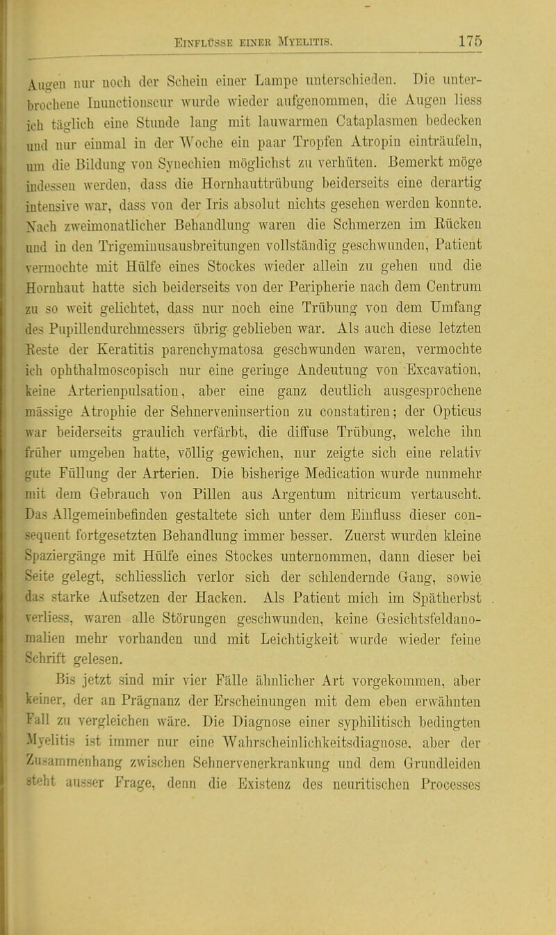 Auyen nur noch der Schein einer Lampe unterschieden. Die unter- brochene Inuuctionscur wurde wieder aufgenommen, die Augen liess ich täglich eine Stimde lang mit lauwarmen Cataplasmen bedecken und nur einmal in der Woche ein paar Tropfen Atropin einträufeln, um die Bildung von Synechien möglichst zu verhüten. Bemerkt möge indessen werden, dass die Hornhauttrübung beiderseits eine derartig intensive war, dass von der Iris absolut nichts gesehen werden konnte. Nach zweimonatlicher Behandlung waren die Schmerzen im Eückeu und in den Trigeminusausbreitungen vollständig geschwunden, Patient vermochte mit Hülfe eines Stockes wieder allein zu gehen und die Hornhaut hatte sich beiderseits von der Pei'ipherie nach dem Centrum zu so weit gelichtet, dass nur noch eine Trübung von dem Umfang des Pupillendurchmessers übrig geblieben war. Als auch diese letzten Reste der Keratitis parenchymatosa geschwunden waren, vermochte ich ophthalmoscopisch nur eine geringe Andeutung von Escavation, keine Arterienpulsation, aber eine ganz deutlich ausgesprochene massige Atrophie der Sehnerveninsertion zu constatiren; der Opticus war beiderseits graulich verfärbt, die diffuse Trübung, welche ihn früher umgeben hatte, völlig gewichen, nur zeigte sich eine relativ gute Füllung der Arterien. Die bisherige Medication wurde nunmehr mit dem Gebrauch von Pillen aus Argentum nitricum vertauscht. Das Allgemeinbefinden gestaltete sich imter dem Eiufluss dieser cou- sequent fortgesetzten Behandlung immer besser. Zuerst wiu'den kleine Spaziergänge mit Hülfe eines Stockes unternommen, dann dieser bei Seite gelegt, schliesslich verlor sich der schlendernde Gang, sowie das starke Aufsetzen der Hacken. Als Patient mich im Spätherbst verliess, waren alle Störungen geschwunden, keine Gesichtsfeldano- malien mehr vorhanden und mit Leichtigkeit wurde wieder feine Schrift gelesen. Bis jetzt sind mir vier Fälle ähnlicher Art vorgekommen, aber keiner, der an Prägnanz der Erscheinungen mit dem eben erwähnten Fall zu vergleichen wäre. Die Diagnose einer syphilitisch bedingten Myelitis i.st immer nur eine Wahrscheinlichkeitsdiagnose, aber der Zusammenhang zwischen Sehnervenerkrankung und dem Grundleiden steht ausser Frage, denn die Existenz des neuritischen Processes