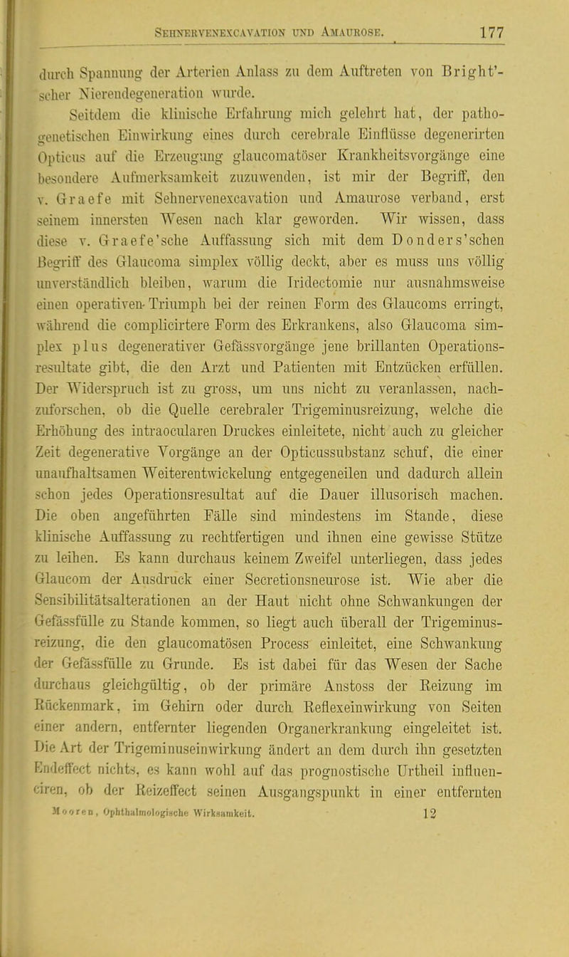 durch Spanmnig der Arterien Anlass zu dem Auftreten von Bright'- scher Nierendegeneration wurde. Seitdem die klinische Erfahrung mich gelehrt hat, der patho- genetischen Einwirkung eines durch cerebrale Einflüsse degenerirten Opticus auf die Erzeugung glaucomatöser Krankheitsvorgänge eine besondere Aufmerksamkeit zuzuwenden, ist mir der Begriff, den V. Graefe mit Sehnervenexcavation und Amaurose verband, erst seinem innersten Wesen nach klar geworden. Wir wissen, dass diese v. Graefe'sehe Auffassung sich mit dem Donders'sehen Begriff des Glaucoma simplex völlig deckt, aber es muss uns völlig unverständlich bleiben, warum die Tridectomie nur ausnahmsweise einen operativen- Triumph bei der reinen Form des Glaucoms erringt, während die complicirtere Form des Erkraukens, also Glaucoma sim- plex plus degenerativer Gefässvorgäuge jene brillanten Operations- resultate gibt, die den Arzt und Patienten mit Entzücken erfüllen. Der Widerspruch ist zu gross, um uns nicht zu veranlassen, nach- zuforschen, ob die Quelle cerebraler Trigeminusreizung, welche die Erhöhung des intraocularen Druckes einleitete, nicht auch zu gleicher Zeit degenerative Vorgänge an der Opticussubstanz schuf, die einer unaufhaltsamen Weiterentwickelung entgegeneilen und dadurch allein schon jedes Operationsresultat auf die Dauer illusorisch machen. Die oben angeführten Fälle sind mindestens im Stande, diese klinische Auffassung zu rechtfertigen und ihnen eine gewisse Stütze zu leihen. Es kann durchaus keinem Zweifel unterliegen, dass jedes Glaucom der Ausdi-uck einer Secretionsneurose ist. Wie aber die Sensibilitätsalterationen an der Haut nicht ohne Schwankungen der Gefassfülle zu Stande kommen, so liegt auch überall der Trigeminus- reizung, die den glaucomatösen Process einleitet, eine Schwankung der Gefössfülle zu Grunde. Es ist dabei für das Wesen der Sache durchaus gleichgültig, ob der primäre Anstoss der Reizung im Rückenmark, im Gehirn oder durch. Reflexeinwirkung von Seiten einer andern, entfernter liegenden Organerkrankung eingeleitet ist. Die Art der Trigeminuseinwirkung ändert an dem durch ihn gesetzten Endeffect nichts, es kann wohl auf das prognostische IJrtheil inflnen- ciren, ob der Reizeffect seinen Ausgangspunkt in einer entferuteu Mooren, Ophthalmologischc Wirksamkeit. 13