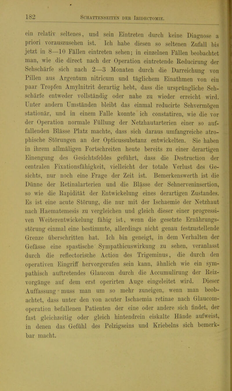 ein relativ seltenes, und sein Eintreten durch keine Diagnose a priari vorauszusehen ist. Ich habe diesen so seltenen Zufall bis jetzt in 8—10 Fällen eintreten sehen; in einzelnen Fällen beobachtet man, wie die direct nach der Operation eintretende Reducirung der Sehschärfe sich nach 2—3 Monaten durch die Darreichung von Pillen aus Argentum nitricum und täglichem Einathmen von ein paar Tropfen Amylnitrit derartig hebt, dass die ursprüngliche Seh- schärfe entweder vollständig oder nahe zu wieder erreicht wird. Unter andern Umständen bleibt das einmal reducirte Sehvermögen stationär, und in einem Falle konnte ich constatiren, wie die vor der Operation normale Füllung der Netzhautarterien einer so auf- fallenden Blässe Platz machte, dass sich daraus umfangreiche atro- phische Störungen an der Opticussubstanz entwickelten. Sie haben in ihrem allmäligen Fortschreiten heute bereits zu einer derartigen Einengung des Gesichtsfeldes geführt, dass die Destruction der centralen Fixationsfähigkeit, vielleicht der totale Verlust des Ge- sichts, nur noch eine Frage der Zeit ist. Bemerkenswerth ist die Dünne der Ketinalarterien und die Blässe der Sehnerveninsertion, so wie die Rapidität der Entwickeluug eines derartigen Zustandes, Es ist eine acute Störung, die nur mit der Ischaemie der Netzhaut nach Haematemesis zu vergleichen und gleich dieser einer progressi- ven Weiterentwickelung fähig ist, wenn die gesetzte Ernährungs- störung einmal eine bestimmte, allerdings nicht genau festzustellende Grenze überschritten hat. Ich bin geneigt, in dem Verhalten der Gefässe eine spastische Sympathicuswirkung zu sehen, veranlasst durch die reflectorische Action des Trigeminus, die durch den operativen Eingriff hervorgerufen sein kann, ähnlich wie ein sym- pathisch auftretendes Glaucom durch die Accumulirung der lieiz- vorgänge auf dem erst operirten Auge eingeleitet wird. Dieser Auffassung • muss man um so mehr zuneigen, wenn man beob- achtet, dass unter den von acuter Ischaemia retinae nach Glaucom- operation befallenen Patienten der eine oder andere sich findet, der fast gleichzeitig oder gleich hintendrein eiskalte Hände aufweist, in denen das Gefühl des Pelzigseins und Kriebelns sich bemerk- bar macht.