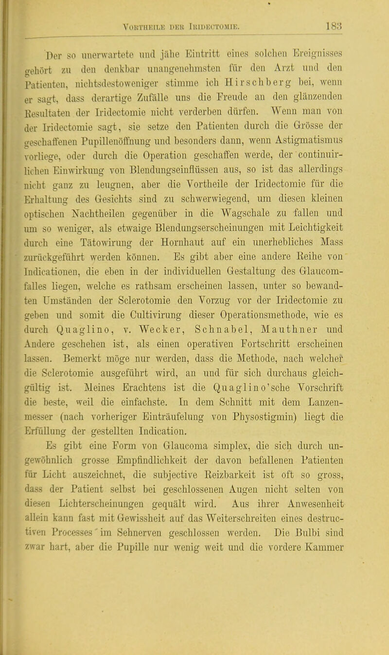 Der so unerwartete und jalie Eintritt eines solchen Ereignisses gehört zu den denkhar unangenehmsten für den Arzt und den Patienten, nichtsdestoweniger stimme ich Hirschberg bei, wenn er sagt, dass derartige Zuftllle uns die Freude an den glänzenden Kesultaten der Iridectomie nicht verderben dürfen. Wenn man von der L-ideetomie sagt, sie setze den Patienten durch die Grösse der geschaffenen Pupillenöffnung und besonders dann, wenn Astigmatismus vorliege, oder durch die Operation geschaffen werde, der continuir- lichen Einwirkimg von Blendungseiufiüssen aus, so ist das allerdings nicht ganz zu leugnen, aber die Vortheile der Iridectomie für die Erhaltung des Gesichts sind zu schwerwiegend, um diesen kleineu optischen Nachtheilen gegenüber in die Wagschale zu fallen und um so weniger, als etwaige Blendungserscheinungen mit Leichtigkeit durch eine Tätowirung der Hornhaut auf ein unerhebliches Mass zm-üekgeführt werden können. Es gibt aber eine andere Reihe von Indicatiouen, die eben in der individuellen Gestaltung des Glaucom- falles liegen, welche es rathsam erscheinen lassen, unter so bewaud- ten Umständen der Sclerotomie den Vorzug vor der Iridectomie zu geben imd somit die Cultivirung dieser Operationsmethode, wie es durch Quaglino, v. Wecker, Schnabel, Mauthner und Andere geschehen ist, als einen operativen Fortschritt erscheinen lassen. Bemerkt möge nur werden, dass die Methode, nach welche? die Sclerotomie ausgeführt wird, an und für sich durchaus gleich- gültig ist. Meines Erachtens ist die Quaglino'sche Vorschrift die beste, weil die einfachste. In dem Schnitt mit dem Lanzen- messer (nach vorheriger Einträufelung von Physostigmin) liegt die Erfüllung der gestellten Indication. Es gibt eine Form von Glaucoma simplex, die sich durch un- gewöhnlich grosse Empfindlichkeit der davon befallenen Patienten für Licht aiLszeichnet, die subjective Eeizbarkeit ist oft so gross, dass der Patient selbst bei geschlossenen Augen nicht selten von diesen Lichterscheinungen gequält wü'd. Aus ihrer Anwesenheit allein kann fast mit Gewissheit auf das Weiterschreiten eines destruc- tiven Processes'im Sehnerven geschlossen werden. Die ßulbi sind zwar hart, aber die Pupille nur wenig weit und die vordere Kammer