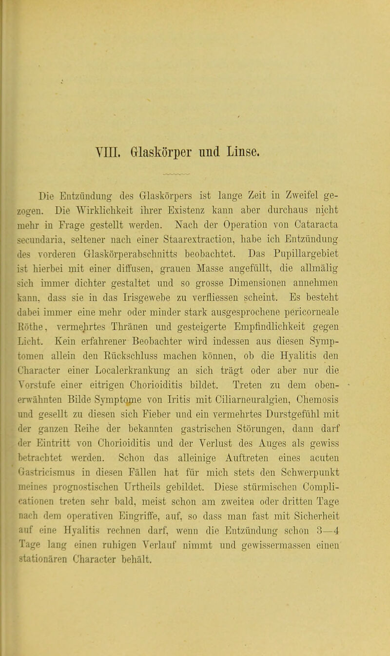 Yin. Glaskörper imd Linse. Die Entzündung des Glaskörpers ist lange Zeit in Zweifel ge- zogen. Die Wirklichkeit ihrer Existenz kann aber durchaus nicht melir in Frage gestellt werden. Nach der Operation von Cataracta secundaria, seltener nach einer Staarextraction, habe ich Entzündung des vorderen Glaskörperabschnitts beobachtet. Das Pupillargebiet ist hierbei mit einer diffusen, grauen Masse angefüllt, die allmälig sieh immer dichter gestaltet und so grosse Dimensionen annehmen kann, dass sie in das Ii'isgewebe zu verfliessen scheint. Es besteht dabei immer eine mehr oder minder stark ausgesprochene pericorneale Eöthe. vermehrtes Thi'änen und gesteigerte Empfindlichkeit gegen Licht. Kein erfahrener Beobachter wird indessen aus diesen Symp- tomen allein den Eückschluss machen können, ob die Hyalitis den Character einer Localerkrankung an sich trägt oder aber nur die Vorstufe einer eitrigen Chorioiditis bildet. Treten zu dem oben- erwähnten Bilde SjTnptome von Iritis mit Ciliarneuralgien, Chemosis und gesellt zu diesen sich Fieber und ein vermehrtes Durstgefühl mit der ganzen Eeihe der bekannten gastrischen Störungen, dann darf der Eintritt von Chorioiditis und der Verlust des Auges als gewiss betrachtet werden. Schon das alleinige Auftreten eines acuten Gastricismus in diesen Fällen hat für mich stets den Schwerpunkt meines prognostischen Urtheils gebildet. Diese stürmischen Compli- cationen treten sehr bald, meist schon am zweiten oder dritten Tage nach dem operativen Eingriffe, auf, so dass man fast mit Sicherheit auf eine Hyalitis rechnen darf, wenn die Entzündung schon 3—4 Tage lang einen ruhigen Verlauf nimmt und gewissermassen einen stationären Character behält.