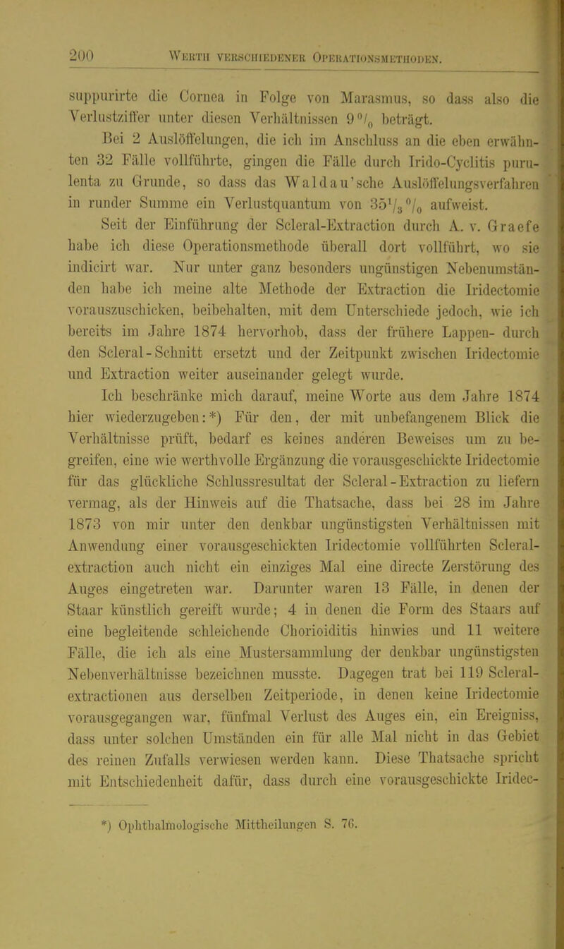 siip[)ui-irte die Cornea in Folge von Marasmus, so dass also die Verliistziffer unter diesen Verhältnissen O^/^ beträgt. Bei 2 Auslöttelungen, die ich im Anscliluss an die cIkmi erwähn- ten 32 Fälle vollführte, gingen die Fälle durcli Irido-Cyclitis pnru- lenta zu Grunde, so dass das Wald au'sehe Auslöffelungsverfahren in runder Summe ein Verlastquantum von SöVa^/o aufweist. Seit der Einführung der Scleral-Extraction durch A. v. Graefe habe ich diese Operationsmethode überall dort vollführt, wo sie indicirt war. Nur unter ganz besonders ungünstigen Nebenumstän- den habe ich meine alte Methode der Extraction die Iridectomie vorauszuschicken, beibehalten, mit dem Unterschiede jedoch, wie ich bereits im Jahre 1874 hervorhob, dass der frühere Lappen- durch den Scleral - Schnitt ersetzt und der Zeitpunkt zwischen Iridectomie und Extraction weiter auseinander gelegt wurde. Ich beschränke mich darauf, meine Worte aus dem Jahre 1874 hier wiederzugeben:*) Füi* den, der mit unbefangenem Blick die Verhältnisse prüft, bedarf es keines anderen Beweises um zu be- greifen, eine wie werthvolle Ergänzung die vorausgeschickte Iridectomie für das glückliche Schlussresultat der Scleral-Extraction zu liefern vermag, als der Hinweis auf die Thatsache, dass bei 28 im Jahre 1873 von mir unter den denkbar ungünstigsten Verhältnissen mit Anwendung einer vorausgeschickten Iridectomie vollführten Scleral- extraction auch nicht ein einziges Mal eine directe Zerstörung des Auges eingetreten war. Darunter waren 13 Fälle, in denen der Staar künstlich gereift wurde; 4 in denen die Form des Staars auf eine begleitende schleichende Chorioiditis hinwies und 11 Aveitere Fälle, die ich als eine Mustersammlung der denkbar ungünstigsten Nebenverhältnisse bezeichnen musste. Dagegen trat bei 119 Scleral- extractionen aus derselben Zeitperiode, in denen keine Iridectomie vorausgegangen war, fünfmal Verlust des Auges ein, ein Ereigniss, dass unter solchen Umständen ein für alle Mal nicht in das Gebiet des reinen Zufalls verwiesen werden kann. Diese Thatsache spricht mit Entschiedenheit dafür, dass durch eine vorausgeschickte Iridec- *) Ophtlialniologische Mittheilungen S. 76.