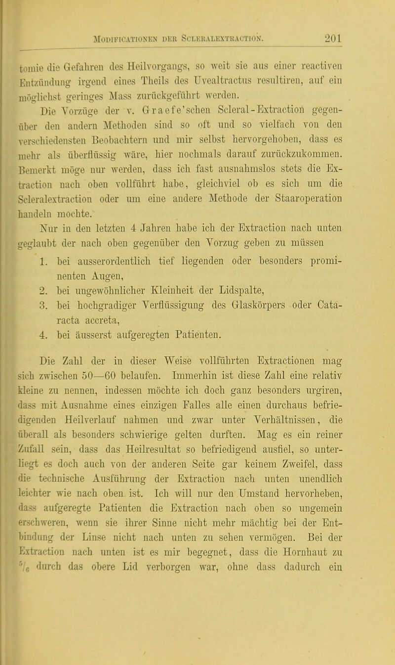 tomie dio Gefahren des Heilvorgangs, so weit sie aus einer reactiven Eiit/.ündung irgend eines Tlieils des Uvealtractus resultiren, auf ein möglielist geringes Mass zurückgeführt werden. Die Vorzüge der v. Graefe'schen Scleral-Extraction gegen- über den andern Methoden sind so oft und so vielfach von den vei*schiedensten Beobachtern und mir selbst hervorgelioben, dass es mehr als überflüssig wäre, hier nochmals darauf zurückzukommen. Bemerkt möge nur werden, dass ich fast ausnahmslos stets die Ex- traction nach oben vollführt habe, gleichviel ob es sich um die Scleralextraction oder imi eine andere Methode der Staaroi^eration handeln mochte. Nur in den letzten 4 Jahren habe ich der Extraction nach unten geglaubt der nach oben gegenüber den Vorzug geben zu müssen 1. bei ausserordentlich tief liegenden oder besonders promi- nenten Augen, 2. bei ungewöhnlicher Kleinheit der Lidspalte, 3. bei hochgradiger Verflüssigung des Glaskörpers oder Cata- racta accreta, 4. bei äusserst aufgeregten Patienten. Die Zahl der in dieser Weise vollführten Extractionen mag sich zwischen 50—60 belaufen. Immerhin ist diese Zahl eine relativ kleine zu nennen, indessen möchte ich doch ganz besonders urgiren, dass mit Ausnahme eines einzigen Falles alle einen durchaus befrie- digenden Heil verlauf nahmen und zwar unter Verhältnissen, die Oberall als besonders schwierige gelten dm'ften. Mag es ein reiner Zufall sein, dass das Heili'esultat so befriedigend ausfiel, so unter- liegt es doch auch von der anderen Seite gar keinem Zweifel, dass die technische Ausführung der Extraction nach unten unendlich leichter wie nach oben. ist. Ich will nur den Umstand hervorheben, dass aufgeregte Patienten die Extraction nach oben so ungemein erschweren, wenn sie ihrer Sinne nicht mehr mächtig bei der Ent- bindung der Linse nicht nach unten zu sehen vermögen. Bei der Extraction nach unten ist es mir begegnet, dass die Hornhaut zu '% durch das obere Lid verborgen war, ohne dass dadurch ein