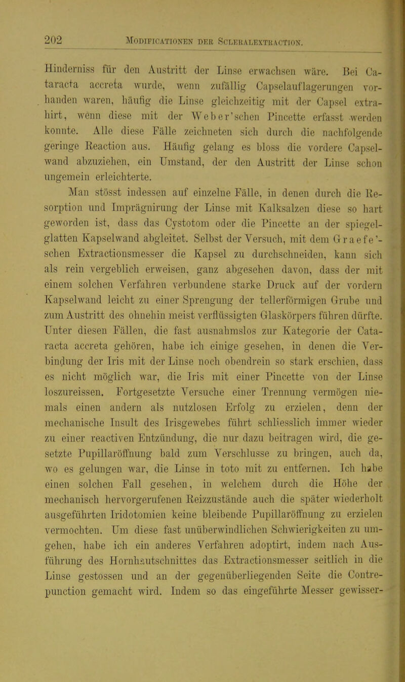 Hilitlerniss für den Austritt der Linse erwachsen wäre. Bei C:i- taracta accreta wurde, wenn zufällig Capselauflagerungen vor- handen waren, häufig die Linse gleichzeitig mit der Capsel extr;i- hirt, wenn diese mit der Weber'schen Pincette erfasst werden konnte. Alle diese Fälle zeichneten sich durch die nachfolgende geringe Reaction aus. Häufig gelang es bloss die vordere Capsel- wand abzuziehen, ein Umstand, der den Austritt der Linse schon ungemein erleichterte. Man stösst indessen auf einzelne Fälle, in denen durch die Re- sorption und Imprägnirung der Linse mit Kalksalzen diese so hart geworden ist, dass das Cystotom oder die Pincette an der spiegel- glatten Kapselwand abgleitet. Selbst der Versuch, mit dem Graefe'- schen Extractionsmesser die Kapsel zu durchschneiden, kann sich als rein vergeblich erweisen, ganz abgesehen davon, dass der mit einem solchen Verfahren verbundene starke Druck auf der vordem Kapselwaud leicht zu einer Sprengung der tellerförmigen Grube und zum Austritt des ohnehin meist verflüssigten Glaskörpers führen dürfte. Unter diesen Fällen, die fast ausnahmslos zur Kategorie der Cata- racta accreta gehören, habe ich einige gesehen, in denen die Ver- bindung der Iris mit der Linse noch obendrein so stark erschien, dass es nicht möglich war, die Iiis mit einer Pincette von der Linse loszureissen. Fortgesetzte Versuche einer Trennung vermögen nie- mals einen andern als nutzlosen Erfolg zu erzielen, denn der mechanische Insult des Irisgewebes führt schliesslich immer wieder zu einer reactiven Entzündung, die nur dazu beitragen wii'd, die ge- setzte Pupillaröffnung bald zum Verschlusse zu bringen, auch da, wo es gelungen war, die Linse in toto mit zu entfernen. Ich habe einen solchen Fall gesehen, in welchem durch die Höhe der mechanisch hervorgerufenen Reizzustände auch die später wiederholt ausgeführten Iridotomien keine bleibende Pupillaröffnung zu erzielen vermochten. Um diese fast unüberwindlichen Schwierigkeiten zu um- gehen, habe ich ein anderes Verfahren adoptirt, indem nach Aus- führung des Hornhäutschnittes das Extractionsmesser seitlich in die Linse gestossen und an der gegenüberliegenden Seite die Contre- puuction gemacht wird. Indem so das eingeführte Messer gewisser-