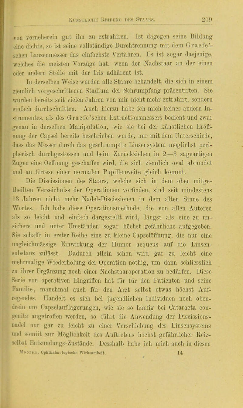 KONöTLlCUli KKIKUN« DKS 8TAA11.S. 200 vou voriieliereiu gut ihn zu extrahiren. Ist dagegen seine Bildung eine dichte, so ist seine vollständige Durchtrennung mit dem Graefe'- schen Lanzenmesser das einfachste Verfahren. Es ist sogar dasjenige, welches die meisten Vorzüge hat, Avenn der Nachstaar an der einen oder andern Stelle mit der Iris adhärent ist. In derselben Weise wurden alle Staare behandelt, die sich in einem ziemlich vorgeschrittenen Stadium der Schrumpfung präsentirten. Sie wurden bereits seit vielen Jahren von mir nicht mehr extrahirt, sondern einfach durchschnitten. Auch hierzu habe ich mich keines andern In- strumentes, als des Graefe'sehen Extractionsmessers bedient und zwar genau in derselben Manipulation, wie sie bei der künstlichen Eröff- nung der Capsel bereits beschrieben wurde, nur mit dem Unterschiede, dass das Messer durch das geschrumpfte Liusensystem möglichst peri- pherisch durchgestossen und beim Zurückziehen in 2—3 sägeartigen Zügen eine Oeffnung geschaffen wird, die sich ziemlich oval abrundet und an Grösse einer normalen PupiUenweite gleich kommt. Die Discissionen des Staars, welche sich in dem oben mitge- theilten Verzeichniss der Operationen vorfinden, sind seit mindestens 13 Jahren nicht mehr Nadel-Discissionen in dem alten Sinne des Wortes. Ich habe diese Operationsmethode, die von allen Autoren als so leicht und einfach dargestellt wird, längst als eine zu un- sichere und unter Umständen sogar höchst gefährliche aufgegeben. Sie schafft in erster Eeihe eine zu kleine Capselöffnung, die nur eine ungleichmässige Einwirkung der Humor acqueus auf die Linsen- substanz zulässt. Dadurch allein schon wird gar zu leicht eine mehrmalige Wiederholung der Operation nöthig, um dann schliesslich zu ihrer Ergänzimg noch einer Nachstaaroperation zu bedürfen. Diese Serie von operativen Eingriffen hat für füi- den Patienten und seine Familie, manchmal auch für den Arzt selbst etwas höchst Auf- regendes. Handelt es sich bei jugendlichen Individuen noch oben- drein um Capselauflagerungen, wie sie so häufig bei Cataracta con- genita angetroffen werden, so führt die Anwendung der Discissions- nadel nur gar zu leicht zu einer Verschiebung des Linsensystems und somiit zur Möglichkeit des Auftretens höclist gefährlicher Keiz- •selbst Entzündungs-Zustände. Desshalb habe ich mich auch in diesen Mooren, Ophtbalmologigcbe Wirkuamkeit. 14