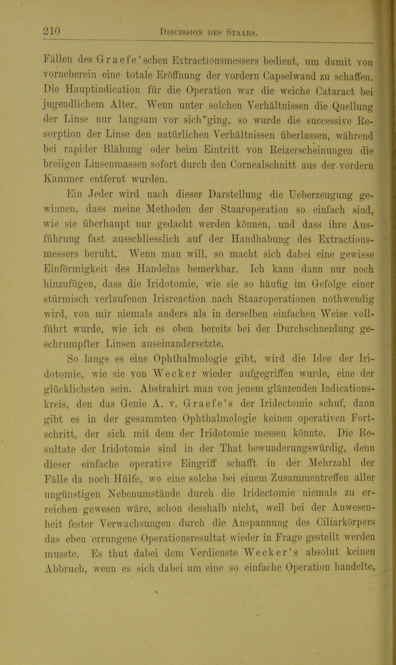 Fällen des G r a e t'e' sehen Extractionsmessers bedient, um damit von vorneherein eine totale Eröffnung der vordem Capselwand zu schaffen. Die Hauptindication für die Operation war die weiche Cataract bei jugendlichem Alter. Wenn unter solchen Verhältnissen die Quelluiig der Linse nur langsam vor sich'ging, so wurde die successive Re- sorption der Linse den natürlichen Verhältnissen überlassen, während bei rapider Blähung oder beim Eintritt von Reizerscheinungen die breiigen Liusenmassen sofort durch den Cornealschnitt aus der vordem Kammer entfernt wurden. p]in Jeder wird nach dieser Darstellung die Ueberzeugung ge- winnen, dass meine Methoden der Staaroperation so einfach sind, wie sie überhaupt nur gedacht werden können, und dass ihre Aus- führung fast ausschliesslich auf der Handhabung des Extractions- messers beruht. Wenn man will, so macht sich dabei eine gewisse Einförmigkeit des Handelns bemerkbar. Ich kann dann nur noch hinzufügen, dass die Iridotomie, wie sie so häufig im Gefolge einer stürmisch verlaufenen Irisreaction nach Staaroperationen nothwendig Avird, von miir niemals anders als in derselben einfachen Weise voll- führt wurde, wie ich es oben bereits bei der Durchschneidung ge- schrumpfter Linsen auseinandersetzte. So lange es eine Ophthalmologie gibt, wird die Idee der Iri- dotomie, wie sie von Wecker wieder aufgegriffen wm'de, eine der glücklichsten sein. Abstrahirt man von jenem glänzenden Indications- kreis, den das Genie A. v. Graefe's der Iridectomie schuf, dann gibt es in der gesammten Ophthalmologie keinen operativen Fort- schritt, der sich mit dem der Iridotomie messen könnte. Die Re- sultate der Iridotomie sind in der That bewunderungswürdig, denn dieser einfache operative Eingriff schafft in der Mehrzahl der Fälle da noch Hülfe, wo eine solche bei einem Zusammentreffen aller ungünstigen Nebenumstände durcli die Iridectomie niemals zu er- reichen gewesen wäre, schon desshalb nicht, weil bei der Anwesen- heit fester Verwachsmigen durch die Anspannung des Ciliarkörpers das eben errungene Operationsresultat wieder in Frage gestellt werden musste. Es thut dabei dem Verdienste Weck er's absolut keinen Abbruch, wenn es sich dabei um eine so einfache Operation handelte,