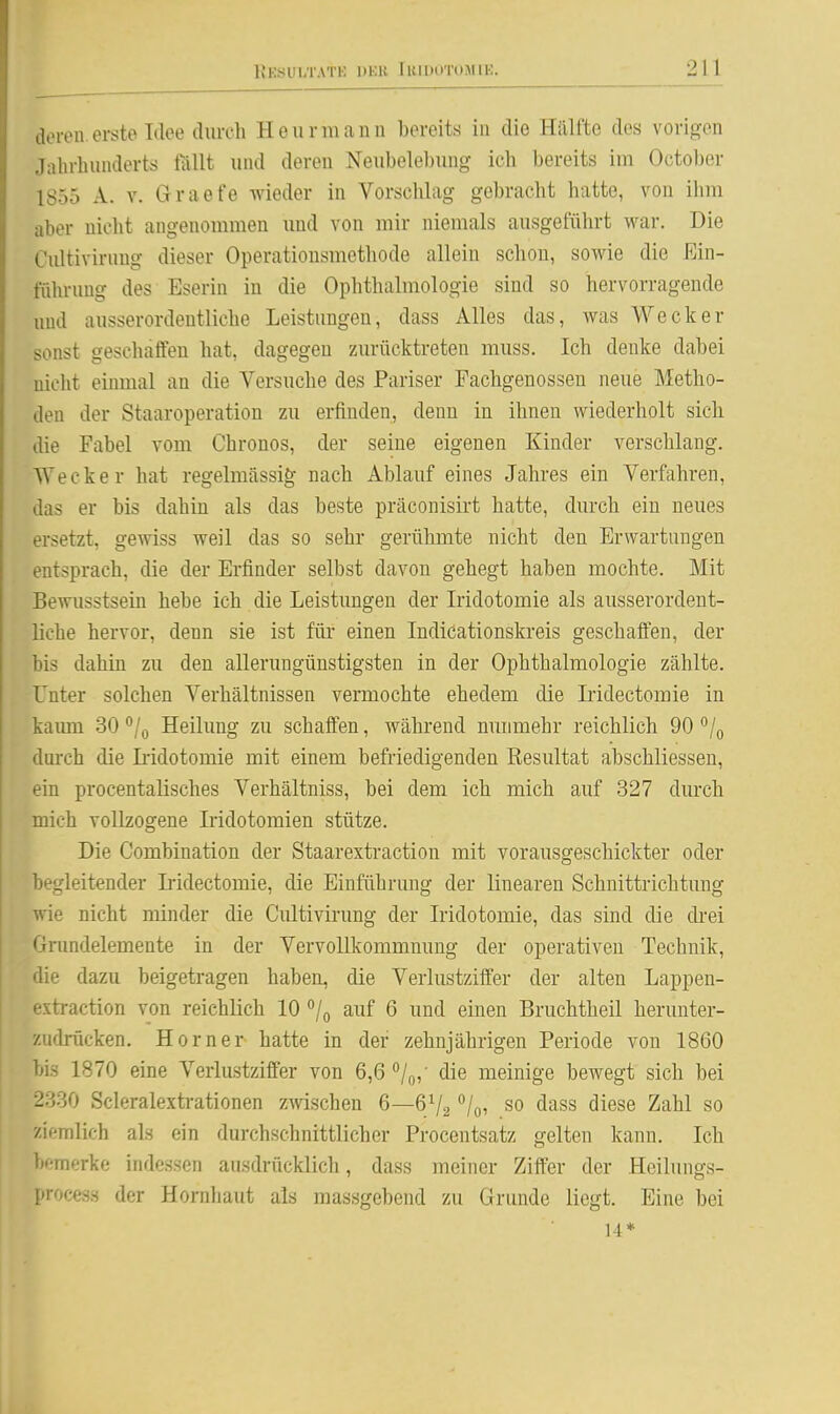 aoloii erste Idee durch Heurmami bereits in die Hälfte des vorigen Jalirlmiulerts fallt und deren Neubelebung ich bereits im October 1855 A. V. Graefe wieder in Vorschlag gebracht hatte, von ihm aber nicht angenommen und von mir niemals ausgeführt war. Die Cultivirung dieser Operationsmethode allein schon, sowie die Ein- führung des Eserin in die Ophthalmologie sind so hervorragende und ausserordentliche Leistungen, dass Alles das, was Wecker sonst geschaffen hat, dagegen zurücktreten muss. Ich denke dabei nicht einmal an die Versuche des Pariser Fachgenosseu neue Metho- den der Staaroperation zu erfinden, denn in ihnen wiederholt sich die Fabel vom Chronos, der seine eigenen Kinder verschlang. Wecker hat regelmässig nach Ablauf eines Jahres ein Verfahren, das er bis dahin als das beste präconisirt hatte, durch ein neues ersetzt, gemss weil das so sehr gerühmte nicht den Erwartungen entsprach, die der Erfinder selbst davon gehegt haben mochte. Mit Bewusstsein hebe ich die Leistimgen der Iridotomie als ausserordent- liche hervor, denn sie ist für einen Indicationskreis geschaffen, der bis dahin zu den allerungünstigsten in der Ophthalmologie zählte. Unter solchen Verhältnissen vermochte ehedem die Iridectomie in kaum 30 Heilung zu schaffen, während nunmehr reichlich 90 /q lui'ch die Iiidotomie mit einem befriedigenden Resultat abschliessen, ein procentalisches Verhältniss, bei dem ich mich auf 327 durch mich vollzogene Iridotomien stütze. Die Combination der Staarextraction mit vorausgeschickter oder begleitender Ii-idectomie, die Einführung der linearen Schnittrichtung wie nicht minder die Cultivirung der Iridotomie, das sind die drei Grundelemente in der Vervollkommnung der operativen Technik, die dazu beigetragen haben, die Verlustziffer der alten Lappen- ^•xtraction von reichlich 10 /o auf 6 und einen Bruchtheil herunter- zudrücken. Horner hatte in der zehnjährigen Periode von 1860 bis 1870 eine Verlustziffer von 6,6 /q, die meinige bewegt sich bei 2330 Scleralextrationen zwischen 6—6V2 /oi so dass diese Zahl so ziemlich als ein durchschnittlicher Procentsatz gelten kann. Ich bemerke indessen ausdrücklich, dass meiner Ziffer der Heilungs- proces.s der Hornhaut als massgebend zu Grunde liegt. Eine bei 14*