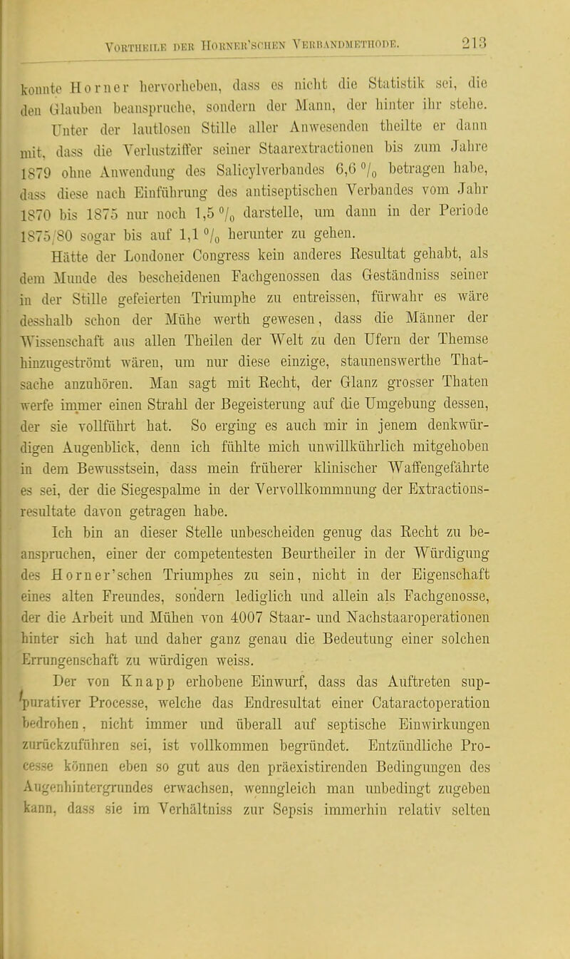 konnte Homer hervorheben, class es nielit die Statistik sei, die den GUiuben beanspruche, sondern der Mann, der hinter ihr stelle. Unter der lautlosen Stille aller Anwesenden theilte er dann mit, dass die VerlustzitVer seiner Staarextractionen bis zum Jahre 1879 ohne Anwendung des Salicylverbandes 6,6 /q betragen habe, dass diese nach Einführung des antiseptischen Verbandes vom Jahr 1870 bis 1875 mir noch 1,5 «/o darstelle, mii dann in der Periode 1875/80 sogar bis auf 1,1 ^/o herunter zu gehen. Hätte der Londoner Congress kein anderes Resultat gehabt, als dem Munde des bescheidenen Pachgenossen das Geständniss seiner in der Stille gefeierten Triumphe zu entreissen, fürwahr es wäre desshalb schon der Mühe werth gewesen, dass die Männer der Wissenschaft aus allen Theilen der Welt zu den Ufern der Themse hinzugeströmt wären, um nur diese einzige, staunenswerthe That- <ache anzuhören. Man sagt mit Eecht, der Glanz grosser Thaten werfe immer einen Strahl der Begeisterung auf die Umgebung dessen, der sie vollführt hat. So erging es auch mir in jenem denkwür- digen Augenblick, denn ich fühlte mich unwillkühiiich mitgehoben in dem Bewusstsein, dass mein früherer klinischer Waffengefährte es sei, der die Siegespalme in der Vervollkommnung der Extractions- resiütate davon getragen habe. Ich bin an dieser Stelle unbescheiden genug das Eecht zu be- anspruchen, einer der competentesten Bem-th eiler in der Würdigung des Horn er'sehen Triumphes zu sein, nicht in der Eigenschaft eines alten Freundes, sondern lediglich und allein als Eachgenosse, der die Arbeit und Mühen von 4007 Staar- und Nachstaaroperationen hinter sich hat und daher ganz genau die Bedeutung einer solchen Errungenschaft zu würdigen weiss. Der von Knapp erhobene Einwm-f, dass das Auftreten sup- 'pnrativer Processe, welche das Endresultat einer Cataractoperation bedrohen, nicht immer und überall auf septische Einwirkungen zurückzuführen sei, ist vollkommen begründet. Entzündliche Pro- cesse können eben so gut aus den präexistirenden Bedingungen des Augenhintergrundes erwachsen, wenngleich man unbedingt zugeben kann, dass sie im Verhältniss zur Sepsis immerhin relativ selten