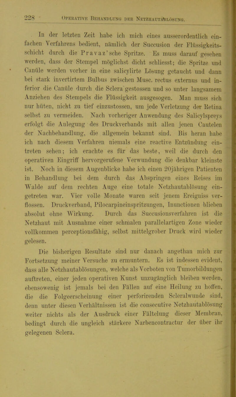 In der letzten Zeit habe icli mich eines ausserordentlich ein- fachen Verfahrens bedient, nämlich der Succusion der Flüssigkeits- schicht durch die Pravaz'sehe Spritze. Es muss darauf gesehen werden, dass der Stempel möglichst dicht schliesst; die Spritze und Canüle werden vorher in eine salicylirte Lösung getaucht und dann bei stai^k invertirtem Bulbus zwischen Muse, rectus extemus und in- ferior die Canüle durch die Sclera gestosseu und so unter langsamem Anziehen des Stempels die Flüssigkeit ausgesogen. Man muss sich niu- hüten, nicht zu tief einzustossen, um jede Verletzung der Retina selbst zu vermeiden. Nach vorheriger Anwendung des Salicylspreys erfolgt die Anlegung des Druckverbands mit allen jenen Cautelen der Nachbehandlimg, die allgemein bekannt sind. Bis heran habe ich nach diesem Verfahren niemals eine reactive Entzündung ein- treten sehen; ich erachte es für das beste, weil die durch den operativen Eingriff hervorgerufene Verwundung die denkbar kleinste ist. Noch in diesem Augenblicke habe ich einen 20jährigen Patienten in Behandlung bei dem durch das Abspringen eines Reises im Walde auf dem rechten Auge eine totale Netzhautablösung ein- getreten war. Vier volle Monate waren seit jenem Ereigniss ver- flossen. Druckverband, Pilocarpineinspritzungen, Inunctioneu blieben absolut ohne Wirkung. Durch das Succusionsverfahren ist die Netzhaut mit Ausnahme einer schmalen parallelartigen Zone wieder vollkommen perceptionsfähig, selbst mittelgrober Druck wird wieder gelesen. Die bisherigen Resultate sind nur danach angethan mich zur Fortsetzung meiner Versuche zu ermuntern. Es ist indessen evident, dass alle Netzhautablösungen, welche als Vorboten von Tumorbildungen auftreten, einer jeden operativen Kunst unzugänglich bleiben werden, ebensowenig ist jemals bei den Fällen auf eine Heilung zu hoffen, die die Folgeerscheinung einer perforirenden Scleralwunde sind, denn unter diesen Verhältnissen ist die consecutive Netzhautablösung weiter nichts als der Ausdruck einer Fältelung dieser Membran, l)edingt durch die ungleich stärkere Narbencontractur der über ihr gelegenen Sclera.