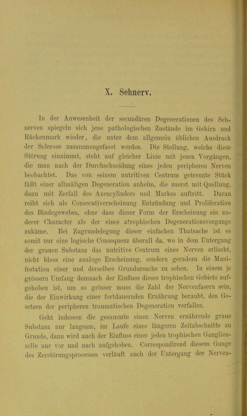 X. Sehnerv. In der Anwesenheit der secundären Degenerationen des Seh- nerven spiegeln sich jene pathologischen Zustände im Gehirn und Rückenmark wieder, die unter dem allgemein ühlichen Ausdruck der Sclerose zusaramengefasst werden. Die Stellung, welche dies. Störung einnimmt, steht auf gleicher Linie mit jenen Vorgängen, die man nach der Durchschneidung eines jeden peripheren Nerven beobachtet. Das von seinem nutritiven Centrum getrennte Stück fällt einer allmäligen Degeneration anheim, die zuerst mit Quellunci-, dann mit Zerfall des Axencylinders und Markes auftritt. Daran reiht sich als Consecutiverscheinung Entzündung und Proliferation des Bindegewebes, ohne dass dieser Form der Erscheinung ein an- derer Character als der eines atrophischen Degenerationsvorgang^^ zukäme. Bei Zugrundelegung dieser einfachen Thatsache ist e> somit nur eine logische Consequenz überall da, wo in dem Untergang der grauen Substanz das nutritive Centrum eines Nerven erlisclil. nicht bloss eine analoge Erscheinung, sondern geradezu die Mani- festation einer und derselben Grundursache zu sehen. In einem je grössern Umfang demnach der Einfluss dieses trophischen Gebiets auf- gehoben ist, um so grösser muss die Zahl der Nervenfasern sein, die der Einwirkung einer fortdauernden Ernährung beraubt, den Ge- setzen der peripheren traumatischen Degeneration verfallen. Geht indessen die gesammte einen Nerven ernährende graue Substanz nur langsam, im Laufe eines längeren Zeitabschnitts zu Grunde, dann wird auch der Einfluss einer jeden trophischen Ganglien- zelle nur vor und nach aufgehoben. Correspondirend diesem GanL;v des Zerstörungsprocesses verläuft auch der Untergang der Nerven-