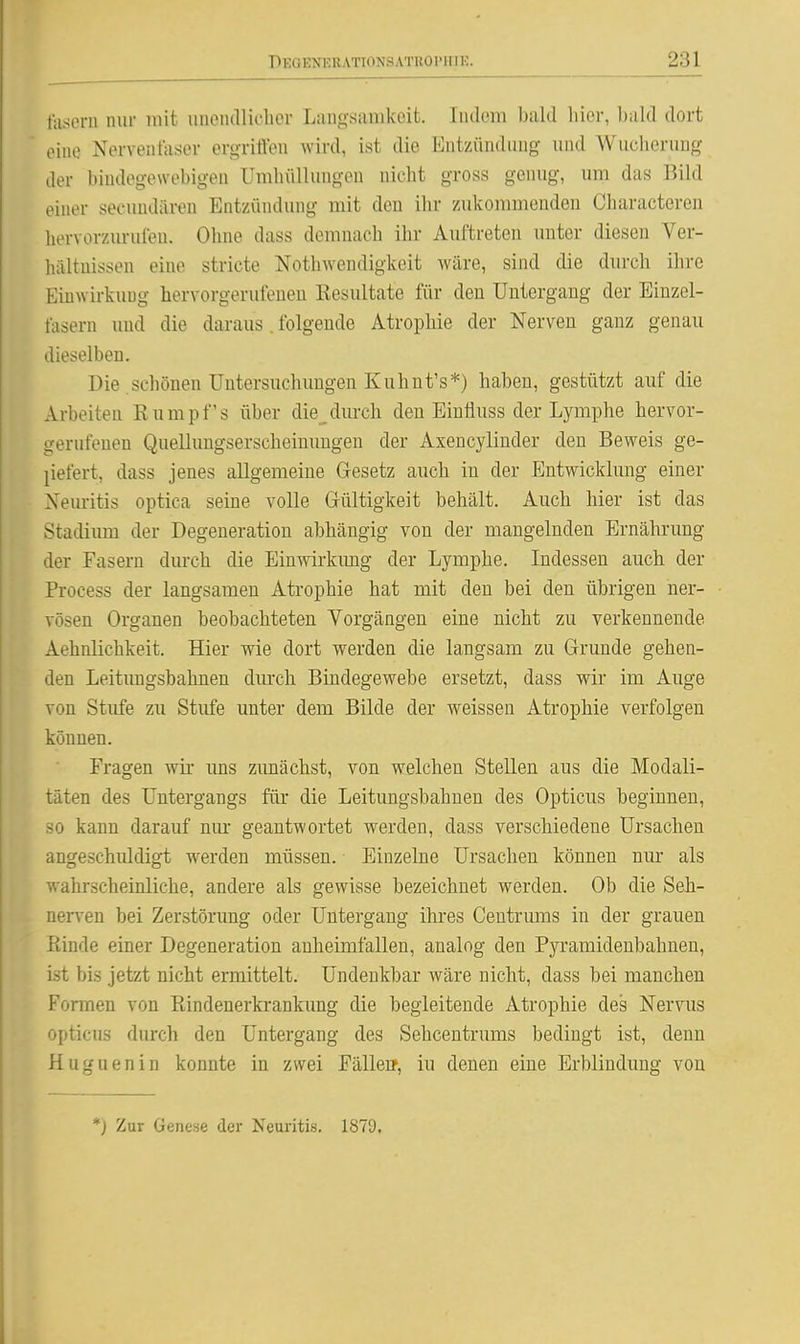 fasern nur mit unondliclior Langsanikoit. Indem bald hier, Ijald dort eine Nerventaser ergritlen wird, ist die Entzündung und Wuclierung der bindegewebigen Umlnillungen nicht gross genug, um das Bild einer secuudäi-en Entzündung mit den ihr zukommenden Cbaracteren hervorzm-ufen. Ohne dass demnach ihr Auftreten unter diesen Ver- hältnissen eine stricte Nothwendigkeit wäre, sind die durch ihre Einwirkung hervorgerufeneu Kesultate für den Untergang der Einzel- tasern und die daraus . folgende Atrophie der Nerven ganz genau dieselben. Die schönen Untersuchungen Kuhnt's*) haben, gestützt auf die x\.rbeiten Rumpfs über die^ durch den Einfluss der Lymphe hervor- gerufenen Quelluugserscheinungen der Axencylinder den Beweis ge- pefert, dass jenes allgemeine Gesetz auch in der Entwicklung einer Nemitis optica seine volle Grültigkeit behält. Auch hier ist das Stadium der Degeneration abhängig von der mangelnden Ernährung der Fasern durch die Einwirkimg der Lymphe. Indessen auch der Process der langsamen Atrophie hat mit den bei den übrigen ner- vösen Organen beobachteten Vorgängen eine nicht zu verkennende Aehnlichkeit. Hier wie dort werden die langsam zu Grunde gehen- den Leitimgsbahnen durch Bindegewebe ersetzt, dass wir im Auge von Stufe zu Stufe unter dem Bilde der weissen Atrophie verfolgen können. Fragen wir uns zunächst, von welchen Stellen aus die Modali- täten des Untergangs für die Leitungsbahnen des Opticus beginnen, so kann darauf nur geantwortet werden, dass verschiedene Ursachen angeschuldigt w^erden müssen. Einzelne Ursachen können nur als wahrscheinliche, andere als gewisse bezeichnet werden. Ob die Seh- nerven bei Zerstörung oder Untergang ihres Centrums in der grauen Einde einer Degeneration anheimfallen, analog den Pyramidenbahnen, ist bis jetzt nicht ermittelt. Undenkbar wäre nicht, dass bei manchen Formen von Eindenerkrankimg die begleitende Atrophie des Nervus opticus durch den Untergang des Sehcentrums bedingt ist, denn Huguenin konnte in zwei Fällerr, iu denen eine Erblindung von *) Zur Genese der Neuritis. 1879.