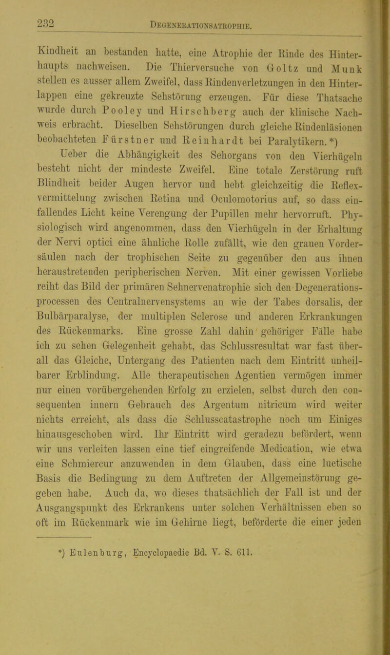 Kindheit an bestanden hatte, eine Atropliie der Rinde des Hinter- haupts nachweisen. Die Thierversuche von Goltz und Münk stellen es ausser allem Zweifel, dass Rinden Verletzungen in den Hinter- lappeu eine gekreuzte Sehstöruug erzeugen. Für diese Thatsache wurde durch Pooley und Hirschberg auch der klinische Nach- weis erbracht. Dieselben Sehstörungen durch gleiche Rindenläsionen beobachteten Fürstner und Reinhardt bei Paralytikern.*) Ueber die Abhängigkeit des Sehorgans von den Vierliügeln besteht nicht der mindeste Zweifel. Eine totale Zerstörung ruft Blindheit beider Augen hervor und hebt gleichzeitig die Reflex- vermittelung zwischen Retina und Oculomotorius auf, so dass ein- fallendes Licht keine Verengung der Pupillen mehr hervorruft. Phy- siologisch wird angenommen, dass den Vierhügeln in der Erlialtung der Nervi optici eine ähnliche Rolle zufallt, wie den grauen Vorder- säulen nach der trophischen Seite zu gegenüber den aus ihnen heraustretenden peripherischen Nerven. Mit einer gewissen Vorliebe reiht das Bild der primären Sehnervenatrophie sich den Degenerations- processen des Centrainervensystems an wie der Tabes dorsalis, der Bulbärparalyse, der multiplen Sclerose und anderen Erkrankungen des Rückenmarks. Eine grosse Zahl dahin gehöriger Fälle habe ich zu sehen Gelegenheit gehabt, das Schlussresultat war fast über- all das Gleiche, Untergang des Patienten nach dem Eintritt unheil- barer Erblindung. Alle therapeutischen Agentien vermögen immer nur einen vorübergehenden Erfolg zu erzielen, selbst dm-ch den con- sequenten Innern Gebrauch des Argentum nitricum wird weiter nichts eiTeicht, als dass die Schlusscatastrophe noch um Einiges hinausgeschoben wird. Ihr Eintritt wird geradezu befördert, wenn wir uns verleiten lassen eine tief eingreifende Medication, wie etwa eine Schmierern* anzuwenden in dem Glauben, dass eine luetische Basis die Bedingung zu dem Auftreten der Allgemeinstörung ge- geben habe. Auch da, wo dieses thatsächlich der Fall ist und der Ausgangspunkt des Erkrankens unter solchen Verhältnissen eben so oft im Rückenmark wie im Gehirne liegt, beförderte die einer jeden *) Eulenburg, Encyclopaedie Bd. V. S. 611,
