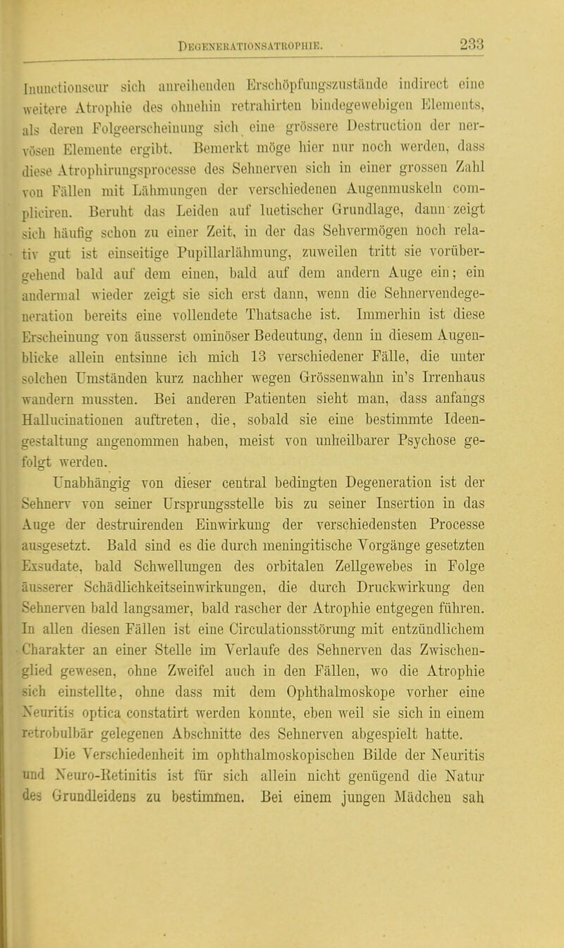 Iiumetiouscur sicli aureilieiuleu Erschöpfiiiig-szustäude indirect eine weitere Atrophie des olmehin retrahirteu biiidegewebigeu Elements, als deren Folgeerscheinimg sich eine grössere Destruction der ner- vösen Elemente ergibt. Bemerkt möge hier nur noch werden, dass diese Atrophirungsprocesse des Sehnerven sich in einer grossen Zahl von Fällen mit Lähmungen der verschiedenen Augenmuskeln com- pliciren. Beruht das Leiden auf luetischer Grundlage, dann zeigt sich häufig schon zu einer Zeit, in der das Sehvermögen noch rela- tiv gut ist einseitige Pupillarlähmung, zuweilen tritt sie vorüber- irehend bald auf dem einen, bald auf dem andern Auge ein; ein andermal wieder zeigt sie sich erst dann, wenn die Sehnervendege- neration bereits eine vollendete Thatsache ist. Immerhin ist diese Erscheinung von äusserst ominöser Bedeutung, denn in diesem Augen- blicke allein entsinne ich mich 13 verschiedener Fälle, die unter solchen Umständen kurz nachher wegen Grössenwahn in's L:renhaus wandern mussten. Bei anderen Patienten sieht man, dass anfangs Hallucinationen auftreten, die, sobald sie eine bestimmte Ideen- gestaltung angenommen haben, meist von imheilbarer Psychose ge- folgt werden. Unabhängig von dieser central bedingten Degeneration ist der SehneiT von seiner ürsprimgsstelle bis zu seiner Insertion in das Auge der destruirenden Einwirkung der verschiedensten Processe ausgesetzt. Bald sind es die dm-ch meningitische Vorgänge gesetzten Exsudate, bald Schwellimgen des orbitalen Zellgewebes in Folge äusserer Schädlichkeitseinwirkungen, die diu'ch Druckwirkung den Sehnerven bald langsamer, bald rascher der Atrophie entgegen führen. In allen diesen Fällen ist eine Circiüationsstörung mit entzündlichem Charakter an einer Stelle im Verlaufe des Sehnerven das Zwischen- glied gewesen, ohne Zweifel auch in den Fällen, wo die Atrophie sich einstellte, ohne dass mit dem Ophthalmoskope vorher eine Neuritis optica constatirt werden konnte, eben weil sie sich in einem retrobulbär gelegenen Abschnitte des Sehnerven abgespielt hatte. Die Verschiedenheit im ophthalmoskopischen Bilde der Neuritis und Xeuro-Retinitis ist für sich allein nicht genügend die Natur des Grundleidens zu bestimmen. Bei einem jungen Mädchen sah