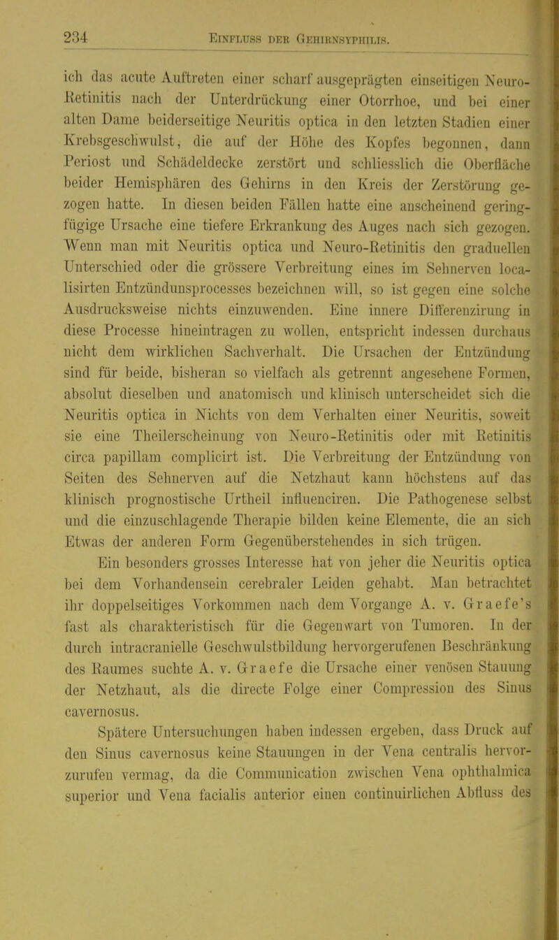 ich tlas acute Auftreten einer scharf ausgepräf(ten einseitigen Neuro- Ketiuitis nach der Unterdrückung einer Otorrhoe, und bei einer alten Dame beiderseitige Neuritis optica in den letzten Stadien einer Krebsgeschwulst, die auf der Höhe des Kopfes begonnen, dann Periost und Schädeldecke zerstört und schliesslich die 01)erfläche beider Hemisphären des Gehirns in den Kreis der Zerstörung ge- zogen hatte. In diesen beiden Fällen hatte eine anscheinend gering- fügige Ursache eine tiefere Erkrankung des Auges nach sich gezogen. Wenn man mit Neuritis optica und Neuro-Retinitis den graduellen Unterschied oder die gi'össere Verbreitung eines im Sehnerven loca- lisirten Entzündimsprocesses bezeichnen will, so ist gegen eine solche Ausdrucksweise nichts einzuwenden. Eine innere Difterenzirung in diese Processe hineintragen zu wollen, entspricht indessen durchaus nicht dem wirklichen Sachverhalt. Die Ursachen der Entzündung sind für beide, bisheran so vielfach als getrennt angesehene Formen, absolut dieselben und anatomisch und klinisch unterscheidet sich die Neuritis optica in Nichts von dem Verhalten einer Neuritis, soweit sie eine Thcilerscheinung von Neuro-Retinitis oder mit Retinitis circa papillam complicirt ist. Die Verbreitung der Entzündung von Seiten des Sehnerven auf die Netzhaut kann höchstens auf das klinisch prognostische Urtheil influenciren. Die Pathogenese selbst und die einzuschlagende Therapie bilden keine Elemente, die an sich Etwas der anderen Form Gegenüberstehendes in sich trügen. Ein besonders grosses Interesse hat von jeher die Neuritis optica bei dem Vorhandensein cerebraler Leiden gehabt. Man betrachtet ihr doppelseitiges Vorkommen nach dem Vorgange A. v. Graefe's fast als charakteristisch für die Gegenwart von Tumoren. In der durch intracranielle Geschwulstbildung hervorgerufenen ßesclu-äukung des Raumes suchte A. v. Graefe die Ursache einer venösen Stauung der Netzhaut, als die directe Folge einer Compression des Sinus cavernosus. Spätere Untersuchungen haben indessen ergeben, dass Druck auf den Sinus cavernosus keine Stauungen in der Vena centralis hervor- zurufen vermag, da die Communication zwischen Vena ophtluümica superior imd Vena facialis anterior einen continuirlichen Abtluss des