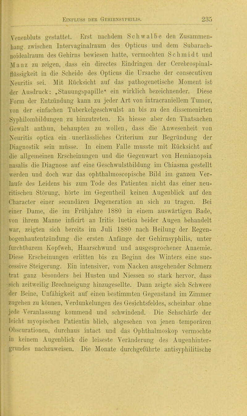 Voueiibluts gestattet. Erst iiaclulem SchwalBe den Zusammen- liaui?. zwisclieu lutervaginalraura des Opticus mid dem Subarach- uoidealraum des Gehirns bewiesen hatte, vermochten Schmidt und Manz zu zeigen, dass ein directes Eindringen der Cerebrospinal- flüssigkeit in die Scheide des Opticus die Ursache der consecutiveu Neuritis sei. Mit Rücksicht auf das pathogenetische Moment ist der Ausdruck: „Stauungspapille ein wirklich bezeiclmender. Diese Form der Entzündung kauu zu jeder Art von intracraniellem Tumor, von der einfachen Tuberkelgeschwulst an bis zu den dissemenirten Syphilombilduugen zu hinzutreten. Es hiesse aber den Thatsachen Gewalt anthun, behaupten zu wollen, dass die Anwesenheit von Xemitis optica ein ■ uuerlässliches Criterium zur Begründung der Diaofnostik sein müsse. lu einem Falle musste mit Rücksicht auf lie allgemeinen Erscheinimgen und die Gegenwart von Hemiauopsia nasalis die Diagnose auf eine Geschwulstbilduug im Chiasma gestellt werden imd doch war das ophthalmoscopische Bild im ganzen Ver- laufe des Leidens bis zum Tode des Patienten nicht das einer neu- ritischen Störimg, hörte im Gegentheil keinen Augenblick auf den Character einer secimdären Degeneration an sich zu tragen. Bei '-iner Dame, die im Frühjahre 1880 in einem auswärtigen Bade, von ihrem Manne inficirt an Iritis luetica beider Augen behandelt war, zeigten sich bereits im Juli 1880 nach Heilung der Eegen- Ijogenhautentzündung die ersten Anfänge der Gehirnsyphilis, unter :iu-chtbarem Kopfweh, Haarschwund und ausgesprochener Anaemie. Diese Erscheinungen erlitten bis zu Beginn des Winters eine suc- '■essive Steigerimg. Ein intensiver, vom Nacken ausgehender Schmerz trat ganz besonders bei Husten und Niessen so stark hervor, dass -ich zeitweilig Brechneigung hiuzugesellte. Dann zeigte sich Schwere tier Beine, Unfähigkeit auf einen bestimmten Gegenstand im Zimmer 7Aigehen zu können, Verdunkelungen des Gesichtsfeldes, scheinbar ohne jede Veranlassung kommend und schwindend. Die Sehschärfe der leicht myopischen Patientin blieb, abgesehen von jenen temporären Obäcurationen, durchaus intact und das Ophthalmoskop vermochte in keinem Augenblick die leiseste Veränderung des Augenhinter- gnindes nachzuweisen. Die Monate durchgeführte antisyphilitische