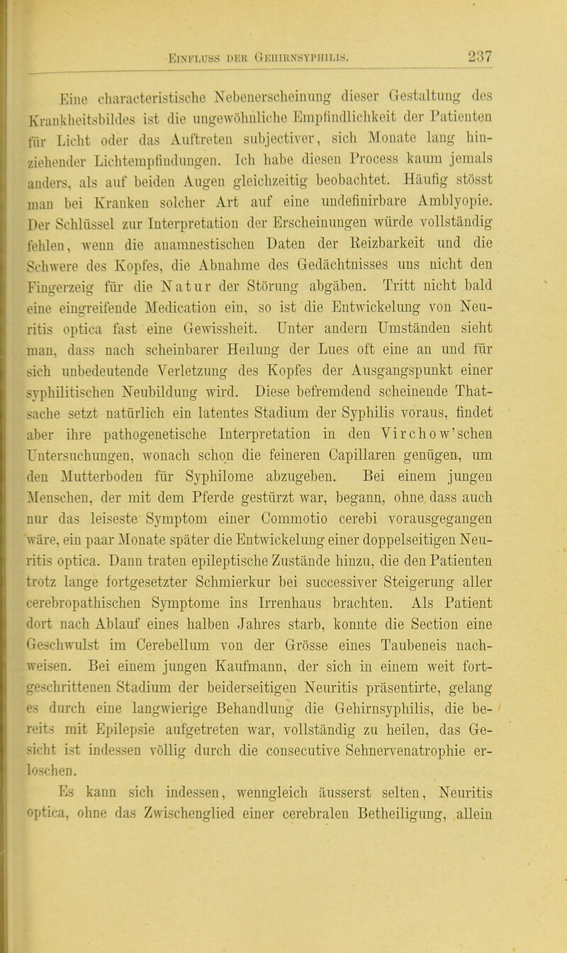 Eine ehavactevistische Nebenerselieinung- dieser Gestaltung des Kraii.klioitsbildes ist die ungewöhnliche Enipfindliclikeit der Patienten für Lieht oder das Auftreten subjectiver, sich Monate lang hin- ziehender Lichtempfindungen. Ich habe diesen Process kaiun jemals anders, als auf beiden Augen gleichzeitig beobachtet. Häufig stösst mau bei Kranken solcher Art auf eine undefinirbare Amblyopie. Der Schlüssel zur Interpretation der Erscheinungen würde vollständig fehlen, wenn die anamnestischen Daten der Reizbarkeit und die Schwere des Kopfes, die xibnahme des Gedächtnisses uns nicht den Fingerzeig füi* die Natur der Störung abgäben. Tritt nicht bald eine eingreifende Medication ein, so ist die Entwickelung von Neu- ritis optica fast eine Gewissheit. Unter andern Umständen sieht man, dass nach scheinbarer Heilung der Lues oft eine an und für sich unbedeutende Verletzimg des Kopfes der Ausgangspunkt einer syphilitischen Neubildung wird. Diese befremdend scheinende That- sache setzt natürlich ein latentes Stadium der Syphilis voraus, findet aber ihre pathogenetische Interpretation in den Virchow'schen Untersuchungen, Avonach schon die feineren Capillaren genügen, um den Mutterboden für Syphilome abzugeben. Bei einem jungen Menschen, der mit dem Pferde gestürzt war, begann, ohne, dass auch niu- das leiseste Symptom einer Commotio cerebi vorausgegangen wäre, ein paar Monate später die Entwickelung einer doppelseitigen Neu- ritis optica. Dann traten epileptische Zustände hinzu, die den Patienten trotz lange fortgesetzter Schmierkur bei successiver Steigerung aller eerebropathischen Symptome ins Irrenhaus brachten. Als Patient dort nach Ablauf eines halben Jahres starb, konnte die Section eine Geschwulst im Cerebellum von dei' Grösse eines Tauben eis nach- weisen. Bei einem jungen Kaufmann, der sich in einem weit fort- geschrittenen Stadium der beiderseitigen Neiuitis präsentirte, gelang es durch eine langwierige Behandlung die Gehirnsyphilis, die be- ' reits mit Epilepsie aufgetreten war, vollständig zu heilen, das Ge- sicht ist indessen völlig durch die consecutive Sehnervenatropliie er- loschen. p]s kann sich indessen, wenngleich äusserst selten, Neuritis optica, ohne das Zwischenglied einer cerebralen Betheiligung, allein