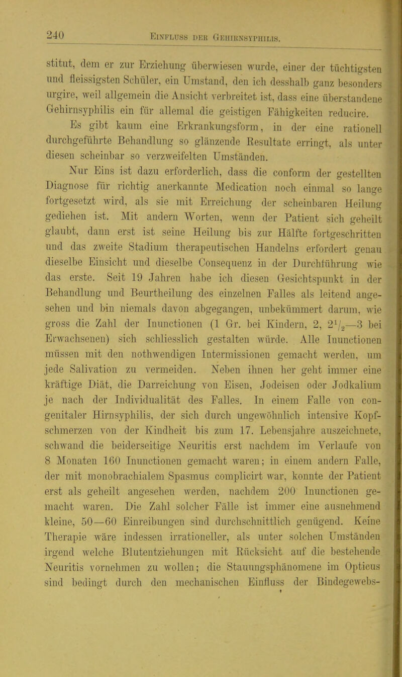stitiit, dem er zur Erziehung überwiesen wurde, einer der tüclitigsteu und fleissigsten Schüler, ein Umstand, den ich desshalb ganz besonders urgire, weil allgemein die Ansicht verbreitet ist, dass eine überstandene Gehirnsyphilis ein für allemal die geistigen Fähigkeiten reducire. Es gibt kaum eine Krkrankungsform, in der eine rationell durchgeführte Behandlung so glänzende Resultate erringt, als unter diesen scheinbar so verzweifelten Umständen. Nur Eins ist dazu erforderlich, dass die conform der gestellten Diagnose für richtig anerkannte Medication noch einmal so lange fortgesetzt wird, als sie mit Erreichung der scheinbaren Heilung gediehen ist. Mit andern Worten, wenn der Patient sich geheilt glaubt, dann erst ist seine Heilung bis zur Hälfte fortgeschritten und das zweite Stadium therapeutischen Handelns erfordert genau dieselbe Einsicht und dieselbe Consequenz in der Durchführung wie das erste. Seit 19 Jahren habe ich diesen Gesichtspunkt in der Behandlung und Beurtheilung des einzelnen Falles als leitend ange- sehen und bin niemals davon abgegangen, unbekümmert danmi, wie gross die Zahl der luunctionen (1 Gr. bei Kindern, 2, 2V2—3 bei Erwachseneu) sich schliesslich gestalten würde. Alle luunctionen müssen mit den nothwendigen Intermissionen gemacht werden, um jede Salivation zu vermeiden. Neben ihnen her geht immer eine kräftige Diät, die Darreichung von Eisen, Jodeisen oder Jodkalium je nach der Individualität des Falles. In einem Falle von con- geuitaler Hirn Syphilis, der sich durch ungewöhnlich intensive Kopf- schmerzen von der Kindheit bis zum 17. Lebensjahre auszeichnete, schwand die beiderseitige Neuritis erst nachdem im Verlaufe von 8 Monaten 160 Inunctionen gemacht waren; in einem andern Falle, der mit monobrachialem Spasmus complicirt war, konnte der Patient erst als geheilt angesehen werden, nachdem 200 Inunctionen ge- macht waren. Die Zahl solcher Fälle ist immer eine ausnehmend kleine, 50—60 Einreibungen sind dm-chschnittlich genügend. Keine Therapie wäre indessen irrationeller, als unter solchen Umständen irgend welche Blutentziehungen mit Rücksicht auf die bestehende Neuritis vornehmen zu wollen; die Stauuugsphänomene im Opticus sind bedingt durch den mechanischen Einfluss der Bindegewebs-