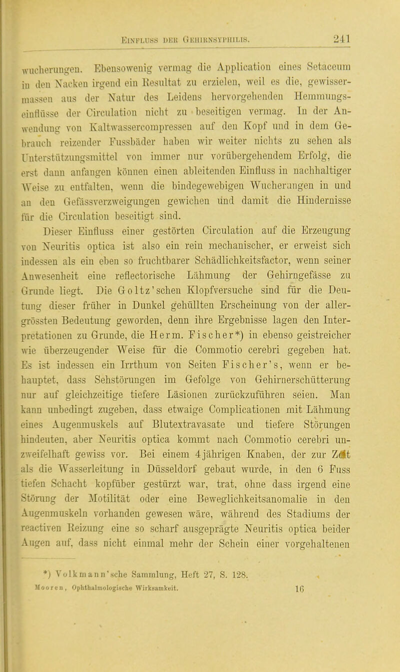 wncherimgen. Ebensowenig vermag die Application eines Setaceiirn iu den Nacken ii-gend ein Resultat zu erzielen, weil es die, gewisser- nuisson aus der Natiu- des Leidens hervorgehenden Hemmungs- eluHüsse der Circulation nicht zu beseitigen vermag. In der An- wendung von Kaltwassercompressen aiif den Kopf und in dem Ge- brauch reizender Fussbäder haben wir weiter niclits zu sehen als Unterstützungsmittel von immer nur vorübergehendem Erfolg, die erst dann anfangen können einen ableitenden Einfluss in nachhaltiger Weise zu entfalten, wenn die bindegewebigen Wucherungen in und an den Gefässverzweigungen gewichen und damit die Hindernisse für die Circulation beseitigt sind. Dieser Einfluss einer gestörten Circulation auf die Erzeugung von Neuritis optica ist also ein rein mechanischer, er erweist sich indessen als ein eben so fruchtbarer Schädlichkeitsfactor, wenn seiner Anwesenheit eine reflectorische Lähmung der Gehirngefässe zu Grunde liegt. Die Goltz'sehen Klopfversuche sind für die Deu- tung dieser früher in Dunkel gehüllten Erscheinung von der aller- grössten Bedeutimg geworden, denn ihre Ergebnisse lagen den Inter- pretationen zu Grunde, die Herrn. Fischer*) in ebenso geistreicher wie überzeugender Weise für die Commotio cerebri gegeben hat. Es ist indessen ein Irrthum von Seiten Fischer's, wenn er be- hauptet, dass Sehstörungen im Gefolge von Gehirnerschütterung nur auf gleichzeitige tiefere Läsionen zurückzuführen seien. Man kann unbedingt zugeben, dass etwaige Complicationen mit Lähmung eines Augenmuskels auf Blutextravasate und tiefere Störungen hindeuten, aber Neuritis optica kommt nach Commotio cerebri un- zweifelhaft gewiss vor. Bei einem 4jährigen Knaben, der zur Zelt als die Wasserleitung in Düsseldorf gebaut wurde, in den 6 Fuss tiefen Schacht kopfüber gestürzt war, trat, ohne dass irgend eine Stönmg der Motilität oder eine Beweglichkeitsanomalie in den Augenmuskeln vorhanden gewesen wäre, während des Stadiimas der reactiven Reizung eine so scharf ausgeprägte Neuritis optica beider Augen auf, dass nicht einmal mehr der Schein einer vorgehaltenen ♦) Volk mann'sehe Sammlung, Heft 27, S. 128. Mooren, Ophthalrnologinche Wirksamkeit. Iß