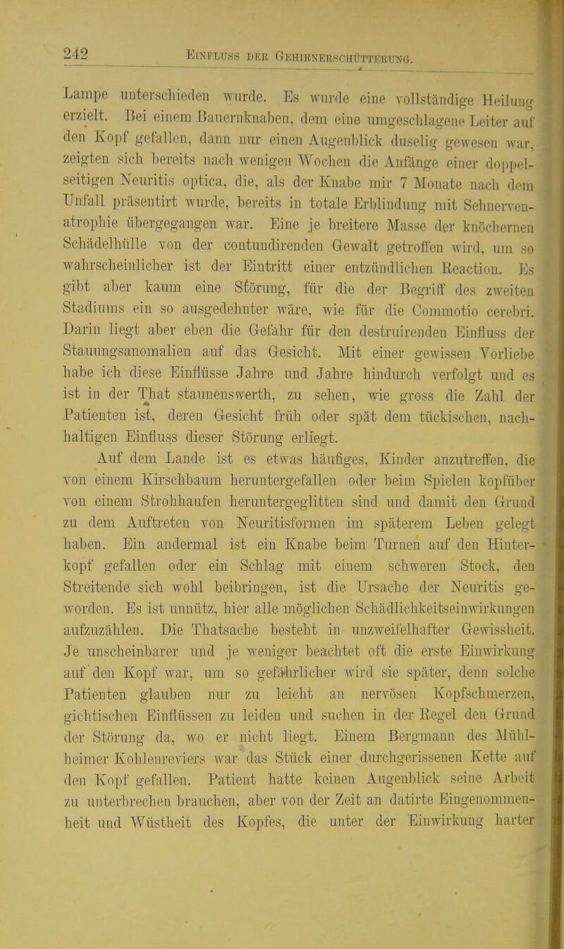 Lampe unterscliieden wurde. Es wurde eine vollständige Heilung erzielt. Jiei einem Bauernknaben, dem eine umgeschlagene Leiter auf den Kopf gefallen, dann nur einen Augenl)lick duselig gewesen war, zeigten sieh bereits nach wenigen Wochen die Anfänge einer doppel- seitigen Neuritis optica, die, als der Knabe mir 7 Monate nach dem Unfall präsentirt wurde, bereits in totale Erblindung mit Sehnerven- atrophie übergegangen war. Eine je breitere Masse der knöchernen Schädelhülle von der contundirenden Gewalt getroffen wird, um >n wahrscheinlicher ist der Eintritt einer entzündlichen Reaction. \:< gibt aber kaum eine Störung, für die der Begriff des zweiten Stadiums ein so ausgedehnter wäre, wie für die Commotio cerebri. Darin liegt aber eben die Gefahr für den destruirenden Einfiuss der Stauungsanomalien auf das Gesicht. Mit einer gewissen Vorliebe habe ich diese Einflüsse Jahre und Jahre hindurch verfolgt und es ist in der That Staunenswerth, zu sehen, wie gross die Zahl der Patienten ist, deren Gesicht früh oder spät dem tückischen, nach- haltigen Einfluss dieser Störung erliegt. Auf dem Lande ist es etwas häufiges, Kinder anzutreffen, die von einem Kirschbaum heruntergefallen oder beim Spielen koptiiber von einem Strohhaufen heruntergeglitten sind und damit den Grund zu dem Auftreten von Neuritisformen im späterem Leben gelegt haben. Ein andermal ist ein Knabe beim Turnen auf den Hinter- kopf gefallen oder ein Schlag mit einem schweren Stock, den Streitende sich wohl beibringen, ist die Ursache der Neuritis ge- worden. Es ist unnütz, hier alle möglichen Schädlichkeitseinwirkungeu aufzuzählen. Die Thatsache besteht in unzweifelhafter Gewissheit. Je unscheinbarer und je weniger beachtet oft die erste Einwirkung auf den Kopf war, um so gefMirlicher wird sie später, denn solche Patienten glauben nur zu leicht an nervösen Kopfschmerzen, gichtischen Einflüssen zu leiden und suchen in der Regel den Grund der Störung da, wo er nicht liegt. Einem Bergmann des Mühl- heimer Kohlenreviers war\las Stück einer durchgerissenen Kette auf den Kopf gefallen. Patient hatte keinen Augenblick seine Arl)oit zu unterbrechen brauchen, aber von der Zeit an datirte Eingenommen- heit und Wüstheit des Kopfes, die unter der Einwirkung harter