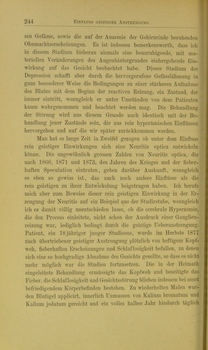 EINFLUSS GEISTIGER ANSTRENGUNG. seil Geftisse, sowie die auf der Anaemie der Geliirnrinde heruheiiden Ohiiraachtserscheinungen. Es ist indessen bemerkenswerth, dass ich in diesem Stadium bisberan niemals eine beiinruliigende, mit ma- teriellen Veränderungen des Augenbintergrundes einhergobende Ein- wirkung auf das Gesicht beobachtet habe. Dieses Stadium der Depression schaift aber durch die hervorgerufene Gefässlähmung in ganz besonderer Weise die Bedingungen zu einer stärkeren Aufnahme des Blutes mit dem Beginn der reactiven Reizung, ein Zustand, der immer eintritt, wenngleich er unter Umständen von dem Patienten kaum wahrgenommen und beachtet werden mag. Die Behandlung der Störung wird aus diesem Grunde auch identisch mit der Be- handlung jener Zustände sein, die aus rein hyperämischen Einflüssen hervorgehen und auf die wii* später zurückkommen werden. Man hat es lange Zeit in Zweifel gezogen ob unter dem Einfluss rein geistiger Einwirkungen sich eine Neuritis optica entwickeln könne. Die ungewöhnlich grossen Zahlen von Neuritis optica, die nach 1866, 1871 und 1873, den Jahren des Krieges und der fieber- haften Speculation eintraten, geben darüber Auskunft, wenngleich es eben so gewiss ist, das auch noch andere Einflüsse als die rein geistigen zu ihrer EntWickelung beigetragen haben. Ich berufe mich aber zum Beweise dieser rein geistigen Einwirkung in der Er- zeugung der Nem'itis auf ein Beispiel aus der Studirstube, wenngleich ich es damit völlig unentschieden lasse, ob die cerebrale Hyperaemie, die den Process einleitete, nicht schon der Ausdruck einer Ganglien- reizung war, lediglich bedingt durch die geistige üeberanstrengung, Patient, ein ISjähriger junger Studiosus, wurde im Herbste 1877 nach übertriebener geistiger Anstrengung plötzlich von heftigem Kopf- weh, fieberhaften Erscheinungen und Schlaflosigkeit befallen, zu denen sich eine so hochgradige Abnahme des Gesichts gesellte, so dass es niclit mehr möglich war die Studien fortzusetzen. Die in der Heimath eingeleitete Behandlung ermässigte das Kopfweh und beseitigte das Fieber, die Schlaflosigkeit und Gesicbtsstörung blieben indessen bei sonst befriedigendem Körperbefinden bestehen. Zu wiederholten Malen wur- den Blutigel applicirt, innerlich Unmassen von Kalium bromatum und Kalium jodatum gereicht und ein volles halbes Jahr hindurch täglich