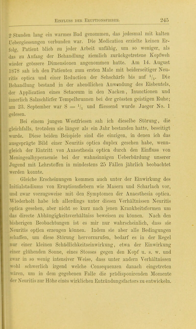2 Stuiuleu lang ein warnies Bad genommen, das jedesmal mit kalten Uebergiessungen verbunden war. Die Medication erzielte keinen Er- folg, Patient blieb zu jeder Arbeit unfähig, um so weniger, als das zu Anfang der Behandlung ziemlich zurückgetretene Kopfweh wieder grössere Dimensionen angenommen hatte. Am 14. August 1878 sah ich den Patienten zum ersten Male mit beiderseitiger Neu- ritis optica und einer Reduction der Sehschärfe bis auf Vs- Die Behandlung bestand in der abendlichen Anwendung des Eisbeutels, der Application eines Setaceum in den Nacken, Inunctionen und innerlich Salzschlirfer Tempelbrunnen bei der grössten geistigen Kuhe; am 23. September war S = Vi ^^id fliessend wm*de Jaeger No. 1 gelesen. Bei einem jungen Westfriesen sah ich dieselbe Störung, die gleichfalls, trotzdem sie länger als ein Jahr bestanden hatte, beseitigt wurde. Diese beiden Beispiele sind die einzigen, in denen ich das ausgeprägte Bild einer Nemitis optica duplex gesehen habe, wenn- gleich der Eintritt von Anaesthesia optica dm-ch den Einfluss von Meningealhyperaemie bei der wahnsinnigen Ueberbürdung unserer Jugend mit Lehrstoffen in mindestens 25 Fällen jährlich beobachtet werden konnte. Gleiche Erscheinungen kommen auch unter der Einwirkung des Initialstadiiims von Eruptionsfiebern wie Masern und Scharlach vor, und zwar vorzugsweise mit den Symptomen der Anaesthesia optica. Wiederholt habe ich allerdings unter diesen Verhältnissen Neuritis optica gesehen, aber nicht so kurz nach jenen Krankheitsformen um das directe Abhängigkeitsverhältniss beweisen zu können. Nach den bisherigen Beobachtungen ist es mir nur wahrscheinlich, dass sie Neuritis optica erzeugen können. Indem sie aber alle Bedingungen schaffen, mn diese Störung hervorzurufen, bedarf es in der Eegel nur einer kleinen Schädlichkeitseinwirkung, etwa der Einwirkung einer glühenden Sonne, eines Stesses gegen den Kopf u. s. w. und zwar in so wenig intensiver Weise, dass unter andern Verhältnissen wohl schwerlich irgend welche Consequenzen danach eingetreten wären, um in dem gegebenen Falle die prädisponirenden Momente der Neuritis zur Höhe eines wirklichen Entzündungsfactors zu entwickeln.