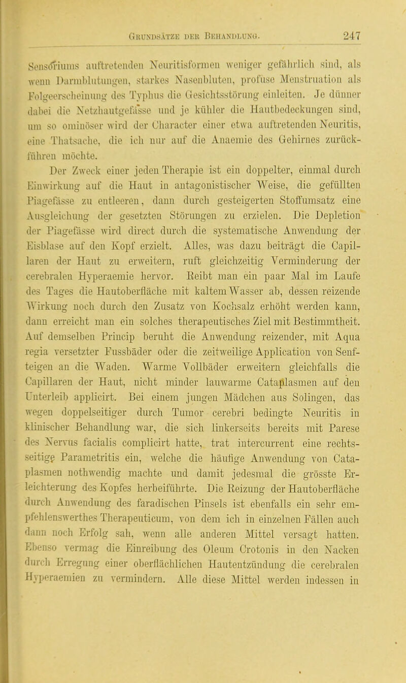 Öoiiscn-iiiiiis auftretoiuliMi NoiiritistbrnuMi weniger getaliilicli siiul, als wenn Dannhliitiuigeii, starkes Nasenbluten, proCuse Menstruation als Folgeerscheinung des Typhus die Gesichtsstörung einleiten. Je düuner dabei die NetzhautgetVfsse und je kühler die Hautbodeckungen sind, um so ominöser wird der Oharacter einer etwa auftretenden Neuritis, eine Thatsache, die ich mir auf die Anaemie des Gehirnes zurück- fülu-eu möchte. Der Zweck einer jeden Therapie ist ein doppelter, einmal durch Einwirkung auf die Haut in antagonistischer Weise, die gefüllten Piagetasse zu entleeren, dann durch gesteigerten Stoffumsatz eine Ausgleichung der gesetzten Störungen zu erzielen. Die Depletion der Piagetasse wird direct durch die systematische Anwendung der Eisblase auf den Kopf erzielt. Alles, was dazu beiträgt die Capil- laren der Haut zu erweitern, ruft gleichzeitig Verminderung der cerebralen Hyperaemie hervor. lieibt man ein paar Mal im Laufe des Tages die Hautoberfläche mit kaltem Wasser ab, dessen reizende Wirkimg noch dm-ch den Zusatz von Kochsalz erhöht werden kann, dann erreicht man ein solches therapeutisches Ziel mit Bestimmtheit. Auf demselben Princip beruht die Anwendung reizender, mit Aqua regia versetzter Eussbäder oder die zeitweilige Application von Seuf- teigen an die Waden. Warme Vollbäder erweitern gleichfalls die Capillaren der Haut, nicht minder lauwarme Cataßlasmen auf den Unterleib applicii-t. Bei einem jungen Mädchen aus Solingen, das wegen doppelseitiger durch Tumor cerebri bedingte Neuritis in klinischer Behandlimg war, die sich linkerseits bereits mit Parese des Nervus facialis complicirt hatte, trat intercurrent eine rechts- seitige Parametritis ein, welche die häufige Anwendimg von Cata- plasmen nothwendig machte und damit jedesmal die grösste Er- leichterung des Kopfes herbeiführte. Die Reizung der Hautoberfläche durch Anwendung des faradischen Pinsels ist ebenfalls ein sehr em- pfehlenswerthes Therapeuticum, von dem ich in einzelnen Fällen auch dann noch Erfolg sah, wenn alle anderen Mittel versagt hatten. Ebenso vermag die Einreibung des Oleum Crotonis in den Nacken durch Erregung einer oberflächlichen Hautentzündung die cerebralen Hyperaemien zu vermindern. Alle diese Mittel werden indessen in