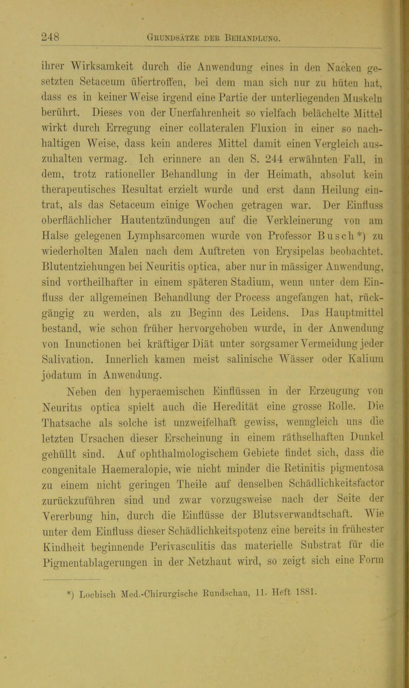 ilirer Wirksamkeit durch die Anwendung eines in den Nacken ge- setzten Setaceuni üb'ertroften, l)ei dem man sich nur zu hüten li:it. dass es in keiner Weise irgend eine Partie der unterliegenden Muskehi berührt. Dieses von der Unerfahrenlieit so vielfach belächelte Mittel wirkt dm-ch Erregung einer coUateralen Fluxion in einer so nach- haltigen Weise, dass kein anderes Mittel damit einen Vergleich aus- ziihalten vermag. Ich erinnere an den S. 244 erwähnten Fall, in dem, trotz rationeller Behandlung in der Heimath, absolut kein therapeutisches Resultat erzielt wurde und erst dann Heilung ein- trat, als das Setacemn einige Wochen getragen war. Der Einfluss oberflächlicher Hautentzündungen auf die Verkleinerung von am Halse gelegenen Lymphsarcomen wurde von Professor Busch*) zu wiederholten Malen nach dem Auftreten von Erysipelas beobachtet. Bluteutziehungen bei Nemitis optica, aber nur in massiger Anwendung, sind vortheilhafter in einem späteren Stadium, wenn unter dem Ein- fluss der allgemeinen Behandlung der Process augefangen hat, rück- gängig zu werden, als zu Beginn des Leidens. Das Hauptmittel bestand, wie schon früher hervorgehoben wm-de, in der Anwendung von Inunctionen bei kräftiger Diät unter sorgsamer Vermeidung jeder Salivatiou. Innerlich kamen meist salinische Wässer oder Kalimn jodatum in Anwendung. Neben den hyperaemischen Einflüssen in der Erzeugung von Neuritis optica spielt auch die Heredität eine grosse Rolle. Die Thatsache als solche ist unzweifelhaft gewiss, wenngleich uns die letzten Ursachen dieser Erscheinung in einem räthselhaften Dunkol gehüllt sind. Auf ophthalmologischem Gebiete findet sich, dass die congenitale Haemeralopie, wie nicht minder die Retinitis pigmentosa zu einem nicht geringen Theile auf denselben Schädlichkeitsfactor zurückzuführen sind und zwar vorzugsweise nach der Seite dei- Vererbung hin, durch die Einflüsse der Blutsverwandtschaft. Wie unter dem Einfluss dieser Schädlichkeitspotenz eine bereits in frühester Kindheit beginnende Perivasculitis das materielle Substrat für die Pigmentablagerungen in der Netzhaut wird, so zeigt sich eine Form *) Loebisch Med.-Chirurgische Kundschau, 11. Heft 1881.