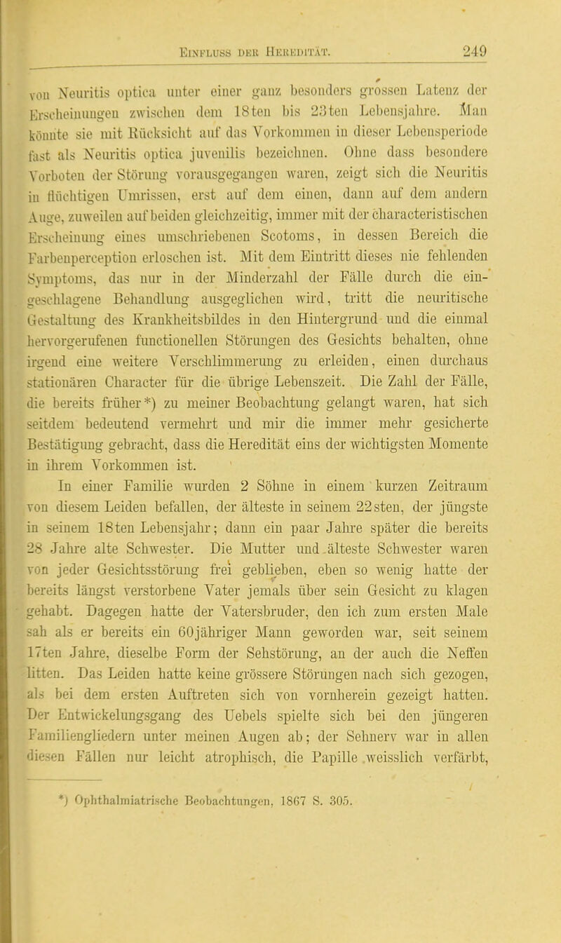 voll Neuritis optica unter einer ganz besonders grossen Latenz der Erscheinungen zwischen dem 18tou bis 23ten Lebensjahre. Slau könnte sie mit Kücksicht auf das Vorkommen in dieser Lebensperiode fast als Neuritis optica juvenilis bezeichnen. Ohne dass besondere Vorboten der Störung vorausgegangen waren, zeigt sich die Neuritis in flüchtigen Umrissen, erst auf dem einen, daun auf dem andern Auge, zuweilen auf beiden gleichzeitig, immer mit der characteristischen Erscheimmg eines imiscliriebeuen Scotoms, in dessen Bereich die Farbeuperception erloschen ist. Mit dem Eintritt dieses nie fehlenden Symptoms, das nur in der Minderzahl der Fälle dm-ch die ein-' geschlagene Behandlung ausgeglichen wii'd, tritt die neuritische Gestaltung des Krankheitsbildes in den Hintergrund und die einmal hervorgerufenen functionellen Störungen des Gesichts behalten, ohne irgend eine weitere Verschlimmerung zu erleiden, einen diu-chaus stationären Character für die übrige Lebenszeit. Die Zahl der Fälle, die bereits früher *) zu meiner Beobachtung gelangt waren, hat sich seitdem bedeutend vermehrt und mir die immer mehr gesicherte Bestätigung gebracht, dass die Heredität eins der wichtigsten Momente in ihrem Vorkommen ist. In einer Familie wm'den 2 Söhne in einem kurzen Zeitraum von diesem Leiden befallen, der älteste in seinem 22sten, der jüngste in seinem 18ten Lebensjahr; dann ein paar Jahre später die bereits 28 Jahre alte Schwester. Die Mutter und-älteste Schwester waren von jeder Gesichtsstörung frei geblieben, eben so wenig hatte der bereits längst verstorbene Vater jemals über sein Gesicht zu klagen gehabt. Dagegen hatte der Vatersbruder, den ich zum ersten Male sah als er bereits ein 60jähi-iger Mann geworden war, seit seinem ITten Jahre, dieselbe Form der Sehstörimg, an der auch die Neffen litten. Das Leiden hatte keine grössere Störungen nach sich gezogen, als bei dem ersten Auftreten sich von vornherein gezeigt hatten. Der Entwickelungsgang des Uebels spielte sich bei den jüngeren Familiengliedern unter meinen Augen ab; der Sehnerv war in allen diesen Fällen nur leicht atrophisch, die Papille .weisslich verfärbt. *) Ophthalmiatrische Beobachtungen, 1867 S. 305.