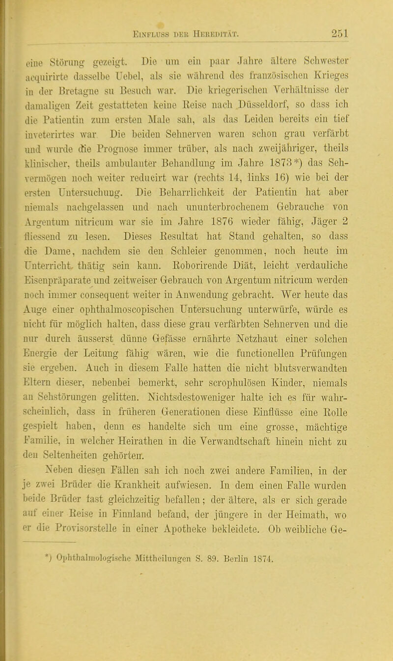 oiiie Störung gezeigt. Die um ein paar Jahre ältere Schwester acquirirte dasselbe Uebel, als sie Avährend des französischen Krieges in der Bretagne su Besuch war. Die kriegerischen Verhältnisse der damaligen Zeit gestatteten keine ßeise nach Düsseldorf, so dass ich die Patientin zum ersten Male sah, als das Leiden bereits ein tief iuveterirtes war. Die beiden Sehnerven waren schon grau verfärbt und wurde die Prognose immer trüber, als nach zweijähriger, theils klinischer, theils ambulanter Behandlung im Jahre 1873*) das Seh- vermögen noch weiter reducirt war (rechts 14, links 16) wie bei der ersten Untersuchung. Die Beharrlichkeit der Patientin hat aber niemals nachgelassen und nach ununterbrochenem Gebrauche von Argeutum nitricum war sie im Jahre 1876 wieder fähig, Jäger 2 fliessend zu lesen. Dieses Eesultat hat Stand gehalten, so dass die Dame, nachdem sie den Schleier genommen, noch heute im Unterricht, thätig sein kann. Eoborirende Diät, leicht verdauliche Eisenpräparate und zeitweiser Grebrauch von Argentum nitricum werden noch immer consequent weiter in Anwendung gebracht. Wer heute das Auge einer ophthalmoscopischen Untersuchung unterwürfe, würde es nicht füi- möglich halten, dass diese grau verfärbten Sehnerven und die nur dm-ch äusserst dünne Gefässe ernährte Netzhaut einer solchen Energie der Leitung fähig wären, wie die functionellen Prüfungen sie ergeben. Auch in diesem Falle hatten die nicht blutsverwandten Eltern dieser, nebenbei bemerkt, sehr scroplmlösen Kinder, niemals an Sehstörungen gelitten. Nichtsdestoweniger halte ich es für wahr- scheinlich, dass in früheren Generationen diese Einflüsse eine Rolle gespielt haben, denn es handelte sich um eine grosse, mächtige Familie, in welcher Heirathen in die Verwandtschaft hinein nicht zu den Seltenheiten gehörten. Neben diesen Fällen sah ich noch zwei andere Familien, in der je zwei Brüder die Krankheit aufwiesen. In dem einen Falle wurden beide Bräder last gleichzeitig befallen; der ältere, als er sich gerade auf einer Keise in Finnland l)efand, der jüngere in der Heimath, wo er die Provisorstelle in einer Apotheke bekleidete. Ob weibliche Ge- *) Ophthalmologischc Mittheilungen S. 89. Berlin 1874.