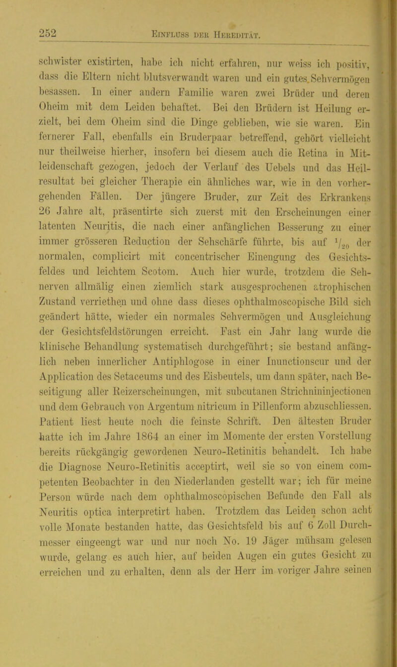 schwister cxistirten, ha))e icli nicht erfahren, nur weiss ich positiv, dass die Eltern nicht l)lutsverwandt waren und ein gutes. Sehverinöf^en besassen. In einer andern Familie waren zwei Brüder und deren Oheim mit dem Leiden behaftet. Bei den Brüdern ist Heilung er- zielt, bei dem Oheim sind die Dinge gebliel)en, wie sie waren. Ein fernerer Fall, ebenfalls ein Bruderpaar betreifend, gehört vielleicht nur theilweise hierher, insofern bei diesem auch die Retina in Mit- leidenschaft gezogen, jedoch der Verlauf des Uebels und das Heil- resultat bei gleicher Therapie ein ähnliches war, wie in den vorher- gehenden Fällen. Der jüngere Bruder, zur Zeit des Erkrankens 26 Jahre alt, präsentirte sich zuerst mit den Erscheinungen einer latenten Neuritis, die nach einer anfänglichen Besserung zu einer immer grösseren ßeduction der Sehschärfe führte, l)is auf V20 <^*^'' normalen, complicirt mit concentrischer Einengung des Gesichts- feldes und leichtem Scotom. Auch hier wurde, trotzdem die Seh- nerven allmälig einen ziemlich stark ausgesprochenen atrophischen Zustand verriethen uud ohne dass dieses ophthalmoscopische Bild sicli geändert hätte, wieder ein normales Sehvermögen und Ausgleichung der Gesichtsfeldstörungen erreicht. Fast ein Jahr lang wurde die klinische Behandlung systematisch durchgeführt; sie bestand anfäng- lich neben innerlicher Antiphlogose in einer Inunctionscur und der Application des Setaceums und des Eisbeutels, um dann später, nach Be- seitigung aller Reizerscheinungen, mit subcutanen Strichnininjectionen und dem Gebrauch von Argentum nitricum in Pillenform abzuschliessen. Patient liest heute noch die feinste Schrift. Den ältesten Bruder hatte ich im Jahre 1864 an einer im Momente der ersten Vorstellung bereits rückgängig gewordenen Neuro-Retinitis behandelt. Ich habe die Diagnose Neuro-Retinitis acceptirt, weil sie so von einem com- petenten Beobachter in den Niederlanden gestellt war; ich für meine Person würde nach dem ophthalmoscopischen Befunde den Fall als Neuritis optica interpretirt haben. Trotzdem das Leiden schon aclit volle Monate bestanden hatte, das Gesichtsfeld bis auf 6 Zoll Durch- messer eingeengt war uud nur noch No. 19 Jäger mühsam gelesen wurde, gelang es auch hier, auf beiden Augen ein gutes Gesicht zu erreichen und zu erhalten, denn als der Herr im voriger Jahre seinen