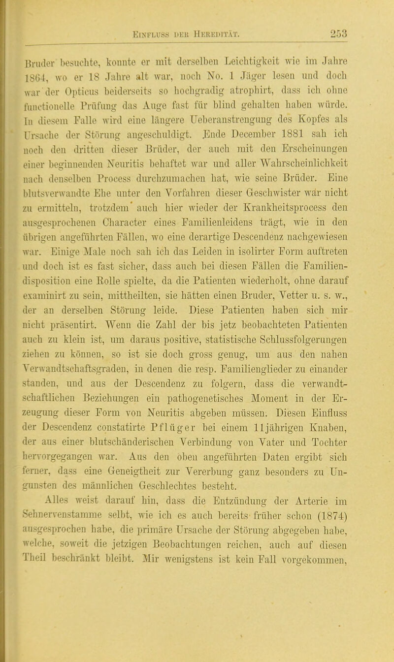 linulor besiuclite, konnte er mit derselben Leichtigkeit wie im Jiihre 1864, wo er 18 Jahre alt war, noch No. 1 Jäger lesen und doch war der Opticus beiderseits so hochgradig atrophirt, dass ich oliuo nuictionelle Prüfung das Auge fast für blind gehalten haben würde. In diesem Falle wird eine längere Ueberanstrengung des Kopfes als Ursache der Störung angeschuldigt. J]nde December 1881 sah ich noch den dritten dieser Brüder, der auch mit den Erscheinungen einer beginnenden Neuritis behaftet war und aller Wahrscheinlichkeit nach denselben Process durclizumachen hat, wie seine Brüder. Eine bhitsverwandte Ehe imter den Vorfahren dieser Geschwister war nicht zu ermitteln, trotzdem' auch hier wieder der Krankheitsprocess den ausgesprochenen Cliaracter eines Familienleidens trägt, wie in den übrigen angeführten Fällen, wo eine derartige Descendeuz nachgewiesen war. Einige Male noch sah ich das Leiden in isolirter Form auftreten und doch ist es fast sicher, dass auch bei diesen Fällen die Familien- disposition eine Kolle spielte, da die Patienten wiederholt, ohne darauf examinirt zu sein, mittheilten, sie hätten einen Bruder, Vetter u. s. w., der an derselben Störung leide. Diese Patienten haben sich mir nicht präsentü-t. Wenn die Zahl der bis jetz beobachteten Patienten auch zu klein ist, um daraus positive, statistische Schlussfolgerungen ziehen zu können, so ist sie doch gross genug, um aus den nahen Verwandtschafts,giaden, in denen die resp. Familienglieder zu einander standen, und aus der Descendenz zu folgern, dass die verwandt- schaftlichen Beziehungen ein pathogenetisches Moment in der Er- zeugimg dieser Form von Neuritis abgeben müssen. Diesen Einfluss der Descendenz constatirte Pflüg er bei einem 11 jährigen Knaben, der aus einer blutschänderischen Verbindung von Vater und Tochter hervorgegangen war. Aus den oben angeführten Daten ergibt sich femer, dass eine Geneigtheit zur Vererbung ganz besonders zu Un- gunsten des männlichen Geschlechtes besteht. Alles weist darauf hin, dass die Entzündung der Arterie im Sehnervenstamme selbt, Avie ich es auch bereits früher schon (1874) ausgesprochen habe, die primäre Ursache der Störung abgegeben habe, welche, soweit die jetzigen Beobachtungen reichen, auch auf diesen Theil beschränkt bleibt. Mir wenigstens ist kein Fall vorgekommen.