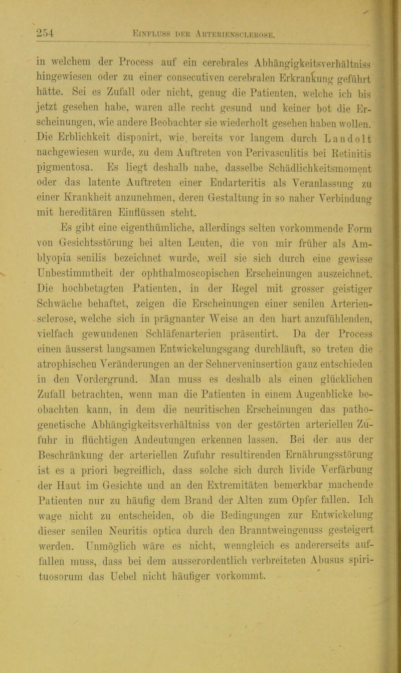 in welchem der Process auf ein cerebrales Abhängigkeitsverliältniss hingewiesen oder zu einer consecutiven cerebralen Erkranlcung geführt liiltte. Sei es Zufall oder nicht, genug die Patienten, welche icli Iiis jetzt gesehen lial)e, Avaren alle recht gesund und keiner bot die Er- scheinungen, wie andere Beobachter sie wiederholt gesehen haben wollen. Die Erblichkeit disponirt, wie. bereits vor langem durch Landolt nachgewiesen wurde, zu dem Auftreten von Perivasculitis bei Retinitis pigmentosa. Es liegt deshalb nahe, dasselbe SchädlichkeitsmoniQnt oder das latente Auftreten einer Endarteritis als Veranlass!nig zu einer Krankheit anzunelimen, deren Gestaltung in so naher Verbindung mit hereditären EinÜüssen stellt. Es gibt eine eigenthümliche, allerdings selten vorkommende Form von Gesichtsstörung bei alten Leuten, die von mir früher als Am- blyopia senilis bezeichnet wurde, weil sie sich durch eine gewisse Unbestimmtheit der ophthalmoscopischen Erscheinungen auszeichnet. Die hochbetagten Patienten, in der Regel mit grosser geistiger Schwäche beliaftet, zeigen die Erscheinungen einer senilen Arterien- sclerose, welche sich in prägnanter Weise an den hart anzufülilenderi, vielfach gewundenen Schläfenarterien präsentirt. Da der Process einen äusserst langsamen Entwickelungsgang durchläuft, so treten die atrophischen Veränderungen an der Sehnerveninsertion ganz entscliieden in den Vordergrund. Man muss es deshalb als einen glücklichen Zufall betrachten, wenn man die Patienten in einem Augenblicke be- obachten kann, in dem die neuritischen Erscheinungen das patho- genetische Abhängigkeitsverhältniss von der gestörten arteriellen Zu- fuhr in flüchtigen Andeutungen erkennen lassen. Bei der aus der Beschränkung der arteriellen Zufuhr resultirenden Ernährungsstörung ist es a priori begreiflich, dass solche sich durch livide Verfärbung der Haut im Gesichte und an den Extremitäten bemerkbar machende Patienten nur zu häufig dem Brand der Alten zum Opfer fallen, Icli wage nicht zu entscheiden, ob die Bedingungen zur Entwickelung dieser senilen Neuritis optica durch den Branntweingenuss gesteigert werden. Unmöglich wäre es nicht, wenngleich es andererseits auf- fallen muss, dass bei dem ausserordentlich verbreiteten Abusus spiri- tuosorum das Uebel nicht häufiger vorkommt.