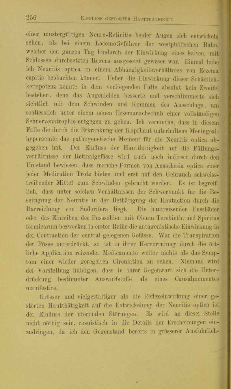 25G ElNFLUSS GESTOBTKR HaUTTIIÄTIOKEIT. einer mustergültigen Neuro-Ketinitis beider Augen sicli entwickeln sehen, als bei einem Locomotivfiihrer der westphälischen Balm, welcher den ganzen Tag hindurch der Einwirkung eines kalten, mil Schlössen durchsetzten Kegens ausgesetzt gewesen war. Einmal hal)o ich Neuritis optica in einem Abhängigkeitsverhältniss von Eczen capitis beobachten können, lieber die Einwirkung dieser Schädlich- keitspotenz konnte in dem vorliegenden Falle absolut kein Zweil' l bestehen, denn das Augenleiden besserte und verschlimmerte sicii sichtlich mit dem Schwinden und Kommen des Ausschlags, um schliesslich unter einem neuen Eczemanachschub einer vollständigen Sehnervenatrophie entgegen zu gehen. Ich vermuthe, dass in diesem Falle die durch die Erkrankung der Kopfhaut unterhaltene Meningeal- hyperaemie das pathogenetische Moment für die Neuritis optica ab- gegeben hat. Der Einfluss der Hautthätigkeit auf die Füllungs- verhältnisse der Retinalgefässe wird auch noch indirect durch den Umstand bewiesen, dass manche Formen von Anasthesia optica einer jeden Medication Trotz bieten und erst auf den Gebrauch schweiss- treibeuder Mittel zum Schwinden gebracht werden. Es ist begreif- lich, dass unter solchen Verhältnissen der Schwerpunkt für die Be- seitigung der Neuritis in der Bethätigung der Hautaction durch die Darreichung von Sudorifera liegt. Die hautreizenden Fussbäder oder das Einreiben der Fusssohlen mit Oleum Terebinth. und Spiritus formicarum bezwecken in erster Reihe die antagonistische Einwirkimg in der Contraction der central gelegenen Gefässe. War die Transpiration der Füsse unterdrückt, so ist in ihrer Hervorrufung durch die ört- liche Application reizender Medicam ente weiter nichts als das Symp- tom einer wieder geregelten Circulation zu sehen. Niemand wird der Vorstellung huldigen, dass in ihi-er Gegenwart sich die Unter- drückung bestimmter Auswurfstoffe als eines Causalmomentcs manifestire. Grösser und vielgestaltiger als die ßellexeinwirkung einer ge- störten Hautthätigkeit auf die Entwickelung der Nem-itis optica ist der Einfluss der uterinalen Störungen. Es wird an dieser Stelle nicht nöthig sein, casuistisch in die Details der Erscheinungen ein- zudringen, da ich den Gegenstand bereits in grösserer Ausführlich-