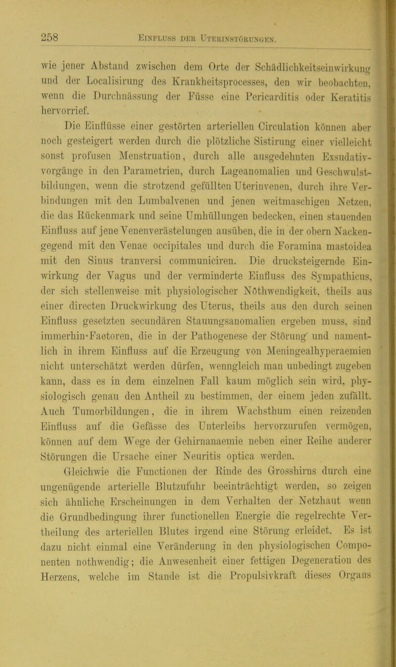 wie jener Abstand zwischen dem Orte der Schädlichkeitseinwirkimg und der Localisirung des Krankheitsprocesses, den wir beobachten, wenn die Durchnilssung der Füsse eine Pericarditis oder Keratitis hervorrief. Die Einflüsse einer gestörten arteriellen Circulation können aber nocli gesteigert werden durch die plötzliche Sistirung einer vielleicbt sonst profusen Menstruation, durch alle ausgedehnten Exsudativ- vorgänge in den Parametrien, durch Lageanomalien und Geschwulst- bildungen, wenn die strotzend gefüllten Uterinvenen, durch ihre Ver- bindungen mit den Lumbaivenen und jenen weitmaschigen Netzen, die das Rückenmark und seine Umhüllungen bedecken, einen stauenden Einfluss auf jene Venenverästelungen ausüben, die in der obern Nacken- gegend mit den Venae occipitales und durch die Foraraina mastoidea mit den Sinus tranversi commuuiciren. Die drucksteigernde Ein- wirkung der Vagus und der verminderte Einfluss des Syrapathicus, der sich stellenweise mit physiologischer Nöthwendigkeit, theils aus einer directen Druckwirkung des Uterus, theils aus den durch seinen Einfluss gesetzten secundären Stauungsanomalien ergeben muss, sind immerhin'Faotoren, die in der Pathogenese der Störung und nament- lich in ihrem Einfluss auf die Erzeugung von Meningealhyperaemien nicht unterschätzt werden dürfen, wenngleich man unbedingt zugeben kann, dass es in dem einzelnen Fall kaum möglich sein wird, phy- siologisch genau den Antheil zu bestimmen, der einem jeden zufällt. Auch Tumorbildungen, die in ihrem Wachsthum einen reizenden Einfluss auf die Gefässe des Unterleibs hervorziu'ufen vermögen, können auf dem Wege der Gehirnanaemie neben einer Reihe anderer Störungen die Ursache einer Neuritis optica werden. Gleichwie die Functionen der Rinde des Grosshirns dm-ch eine ungenügende arterielle Blutzufuhr beeinträchtigt werden, so zeigen sich ähnliche Erscheinungen in dem Verhalten der Netzhaut wenn die Grundbedingung ihrer functionelleu Energie die regelrechte Ver- theilung des arteriellen Blutes irgend eine Störung erleidet. Es ist dazu nicht einmal eine Veränderung in den physiologischen Compo- nenten nothwendig; die Anwesenheit einer fettigen Degeneration des Herzens, welche im Stande ist die Propulsivkraft dieses Organs